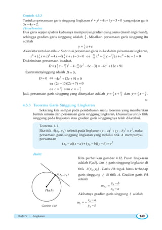 BAB IV ~ Lingkaran 139
Contoh 4.5.3
Tentukan persamaan garis singgung lingkaran x2
+ y2
– 4x – 6y – 3 = 0 yang sejajar garis
3x – 4y = 2.
Penyelesaian:
Dua garis sejajar apabila keduanya mempunyai gradien yang sama (masih ingat kan?),
sehingga gradien garis singgung adalah 3
4 . Misalkan persamaan garis singgung itu
adalah
3
4y x c= +
Akan kita tentukan nilai c. Subtitusi persamaan garis ini ke dalam persamaan lingkaran,
2 23 3
4 4( ) 4 6( ) 3 0x x c x x c+ + − − + − = ⇔
2 225 3 17
16 2 2( ) 6 3 0x x c cc+ − + − − =
Diskriminan persamaan kuadrat,
2 2 23 17 25
2 2 16( ) 4 ( 6 3) 4 12 91D c c c cc= − − ⋅ − − = − + +
Syarat menyinggung adalah 0D = ,
0D = ⇔ 2
4 12 91 0c c− + + =
⇔ (2 13)(2 7) 0c c− + =
⇔ 13
2c = atau 7
2c = −
Jadi, persamaan garis singgung yang ditanyakan adalah 3 13
4 2y x= + dan 3 7
4 2y x= − .
W
4.5.3 Teorema Garis Singgung Lingkaran
Sekarang kita sampai pada pembahasan suatu teorema yang memberikan
bentuk umum dari persamaan garis singgung lingkaran, khususnya untuk titik
singgung pada lingkaran atau gradien garis singgungnya telah diketahui.
Teorema 4.1
Jika titik 0 0( , )A x y terletak pada lingkaran 2 2 2
( ) ( )x a y b r− + − = , maka
persamaan garis singgung lingkaran yang melalui titik A mempunyai
persamaan
2
0 0( )( ) ( )( )x a x a y b y b r− − + − − =
Bukti:
Kita perhatikan gambar 4.12. Pusat lingkaran
adalah P(a,b), dan l garis singgung lingkaran di
titik 0 0( , )A x y . Garis PA tegak lurus terhadap
garis singgung l di titik A. Gradien garis PA
adalah
0
0
PA
y b
m
x a
−
=
−
Akibatnya gradien garis singgung l adalah
0
0
x a
m
y b
−
= −
−
l

0 0( , )A x y
P(a,b)
Gambar 4.10
 