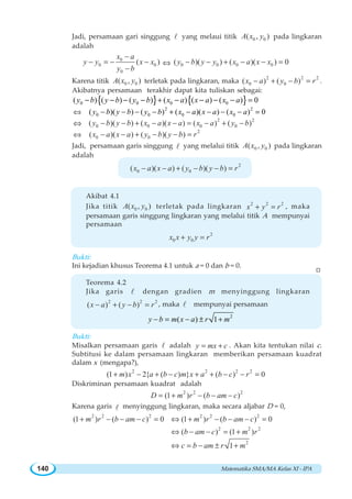 Matematika SMA/MA Kelas XI - IPA140
Jadi, persamaan gari singgung l yang melaui titik 0 0( , )A x y pada lingkaran
adalah
0
0 0
0
( )
x a
y y x x
y b
−
− = − −
−
⇔ 0 0 0 0( )( ) ( )( ) 0y b y y x a x x− − + − − =
Karena titik 0 0( , )A x y terletak pada lingkaran, maka
2 2 2
0 0( ) ( )x a y b r− + − = .
Akibatnya persamaan terakhir dapat kita tuliskan sebagai:
{ } { }0 0 0 0( ) ( ) ( ) ( ) ( ) ( ) 0− − − − + − − − − =y b y b y b x a x a x a
⇔
2 2
0 0 0 0( )( ) ( ) ( )( ) ( ) 0− − − − + − − − − =y b y b y b x a x a x a
⇔
2 2
0 0 0 0( )( ) ( )( ) ( ) ( )y b y b x a x a x a y b− − + − − = − + −
⇔
2
0 0( )( ) ( )( )x a x a y b y b r− − + − − =
Jadi, persamaan garis singgung l yang melalui titik 0 0( , )A x y pada lingkaran
adalah
2
0 0( )( ) ( )( )x a x a y b y b r− − + − − =
Akibat 4.1
Jika titik 0 0( , )A x y terletak pada lingkaran 2 2 2
x y r+ = , maka
persamaan garis singgung lingkaran yang melalui titik A mempunyai
persamaan
2
0 0x x y y r+ =
Bukti:
Ini kejadian khusus Teorema 4.1 untuk a = 0 dan b = 0.
Teorema 4.2
Jika garis l dengan gradien m menyinggung lingkaran
2 2 2
( ) ( )x a y b r− + − = , maka l mempunyai persamaan
2
( ) 1− = − ± +y b m x a r m
Bukti:
Misalkan persamaan garis l adalah y mx c= + . Akan kita tentukan nilai c.
Subtitusi ke dalam persamaan lingkaran memberikan persamaan kuadrat
dalam x (mengapa?),
2 2 2 2
(1 ) 2{ ( ) } ( ) 0m x a b c m x a b c r+ − + − + + − − =
Diskriminan persamaan kuadrat adalah
2 2 2
(1 ) ( )D m r b am c= + − − −
Karena garis l menyinggung lingkaran, maka secara aljabar D = 0,
2 2 2
(1 ) ( ) 0m r b am c+ − − − = 2 2 2
(1 ) ( ) 0m r b am c⇔ + − − − =
2 2 2
( ) (1 )b am c m r⇔ − − = +
2
1c b am r m⇔ = − ± +
W
 