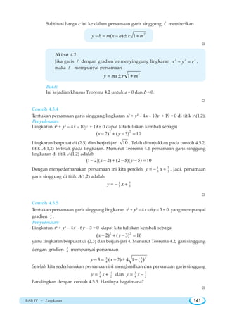 BAB IV ~ Lingkaran 141
Subtitusi harga c ini ke dalam persamaan garis singgung l memberikan
2
( ) 1y b m x a r m− = − ± +
W
Akibat 4.2
Jika garis l dengan gradien m menyinggung lingkaran 2 2 2
x y r+ = ,
maka l mempunyai persamaan
2
1= ± +y mx r m
Bukti:
Ini kejadian khusus Teorema 4.2 untuk a = 0 dan b = 0.
W
Contoh 4.5.4
Tentukan persamaan garis singgung lingkaran x2
+ y2
– 4x – 10y + 19 = 0 di titik A(1,2).
Penyelesaian:
Lingkaran x2
+ y2
– 4x – 10y + 19 = 0 dapat kita tuliskan kembali sebagai
2 2
( 2) ( 5) 10x y− + − =
Lingkaran berpusat di (2,5) dan berjari-jari 10 . Telah ditunjukkan pada contoh 4.5.2,
titik A(1,2) terletak pada lingkaran. Menurut Teorema 4.1 persamaan garis singgung
lingkaran di titik A(1,2) adalah
(1 2)( 2) (2 5)( 5) 10x y− − + − − =
Dengan menyederhanakan persamaan ini kita peroleh 71
3 3y x= − + . Jadi, persamaan
garis singgung di titik A(1,2) adalah
71
3 3y x= − +
W
Contoh 4.5.5
Tentukan persamaan garis singgung lingkaran x2
+ y2
– 4x – 6y – 3 = 0 yang mempunyai
gradien 3
4 .
Penyelesaian:
Lingkaran x2
+ y2
– 4x – 6y – 3 = 0 dapat kita tuliskan kembali sebagai
2 2
( 2) ( 3) 16x y− + − =
yaitu lingkaran berpusat di (2,3) dan berjari-jari 4. Menurut Teorema 4.2, gari singgung
dengan gradien 3
4 mempunyai persamaan
23 3
4 43 ( 2) 4 1 ( )y x− = − ± +
Setelah kita sederhanakan persamaan ini menghasilkan dua persamaan garis singgung
3 13
4 2y x= + dan 3 7
4 2y x= −
Bandingkan dengan contoh 4.5.3. Hasilnya bagaimana?
W
 