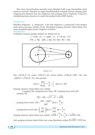 Matematika SMA/MA Kelas XI - IPA142
Kita akan menyelesaikan masalah yang dihadapi Fadli yang ditampilkan pada
ilustrasi awal bab. Masalah itu dapat disederhanakan menjadi mencari panjang garis
singgung persekutuan luar dua lingkaran dan panjang busur lingkaran, yang cara
menghitung kedua besaran ini sudah kita pelajari ketika SMP dahulu.
Contoh 4.5.6
Misalkan lingkaran 1L berjari-jari 2 dm dan lingkaran 2L berjari-jari 8 dm dengan
jarak kedua pusatnya adalah 12 dm. Berapakah panjang minimal sabuk lilitan luar
yang menghubungkan kedua lingkaran tersebut?
Penyelesaian:
Perhatikan ilustrasi gambar berikut ini. Dalam hal ini
2 2 8r PM= = , 1 1 2r QM= = , 1 2 12d M M= =
2PM PQ⊥ , 1QM PQ⊥ , dan 1PQ RS AM= =
S
Q
2L
1M2M
d
A
P
R
Gambar 4.11
Jika 1 2M M P α∠ = , maka 2 2PM R α∠ = . Sudut refleks
o
2 360 2PM R α∠ = − , dan
1 2 2QM S PM R α∠ = ∠ = . Kita peroleh
1 2
6 12cos
12 2
AM
M M
α = = = atau o
60α =
Panjang minimal sabuk lilitan luar adalah:
2 panjang PQ + panjang busur besar PR + panjang busur kecil QS
- panjang PQ
2 2
1 12 6 108PQ AM= = − = ,
- panjang busur besar
o o
o
360 2(60 ) 32
2 .8
360 3
PR π π
−
= = ,
- panjang busur kecil
o
o o
2 120 4
2 .2 4
360 360 3
QS
α
π π π= = =
⎛ ⎞
⎜ ⎟
⎝ ⎠
.
Panjang minimal sabuk lilitan luar adalah
32 4
2 108 2 108 12
3 3
π π π+ + = + .
Jadi, panjang minimal sabuk lilitan luar yang diperlukan adalah ( )2 108 12π+ dm.
 