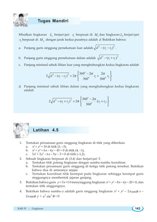 BAB IV ~ Lingkaran 143
Misalkan lingkaran 1L berjari-jari 1r berpusat di 1M dan lingkaran 2L berjari-jari
2r berpusat di 2M dengan jarak kedua pusatnya adalah d. Buktikan bahwa:
a. Panjang garis singgung persekutuan luar adalah
2 2
1 2( )d r r− − .
b. Panjang garis singgung persekutuan dalam adalah
2 2
1 2( )d r r− + .
c. Panjang minimal sabuk lilitan luar yang menghubungkan kedua lingkaran adalah
o
2 2
1 2 1 2o o
360 2 2
2 ( ) 2
360 360
d r r r r
α α
π
−
− − + +
⎧ ⎫
⎨ ⎬
⎩ ⎭
d. Panjang minimal sabuk lilitan dalam yang menghubungkan kedua lingkaran
adalah
o
2 2
)1 2 1 2o
360 2
2 ( ) 2
360
(d r r r r
α
π
−
− + + +
⎧ ⎫
⎨ ⎬
⎩ ⎭
1. Tentukan persamaan garis singgung lingkaran di titik yang diberikan.
a. x2
+ y2
= 10 di titik (1, –3),
b. x2
+ y2
+ 6x – 4y – 45 = 0 di titik (4, –1),
c. 3x2
+ 3y2
– 6x – 9y – 3 = 0 di titik (–1,2).
2. Sebuah lingkaran berpusat di (3,4) dan berjari-jari 5.
a. Tentukan titik potong lingkaran dengan sumbu-sumbu koordinat.
b. Tentukan persamaan garis singgung di ketiga titik potong tersebut. Buktikan
bahwa dua di antaranya sejajar.
c. Tentukan koordinat titik keempat pada lingkaran sehingga keempat garis
singgungnya membentuk jajaran genjang.
3. Buktikan bahwa garis y = 3x +1 0 menyinggung lingkaran x2
+ y2
– 8x – 4y – 20 = 0, dan
tentukan titik singgungnya.
4. Buktikan bahwa sumbu-y adalah garis singgung lingkaran x2
+ y2
– 2a cosθ x –
2a sinθ y + 2 2
sina θ = 0.
Tugas Mandiri
Latihan 4.5
 