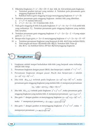 Matematika SMA/MA Kelas XI - IPA144
5. Diketahui lingkaran x2
+ y2
– 20y + 20 = 0 dan titik A(– 8,6) terletak pada lingkaran.
a. Tentukan gradien jari-jari yang melalui A. Tentukan pula persamaan garis
singgung lingkaran di titik A.
b. Buktikan bahwa garis singgung ini juga menyinggung lingkaran x2
+ y2
= 20.
6. Tentukan persamaan garis singgung lingkaran melalui titik yang diberikan.
a. x2
+ y2
= 9 melalui titik (6,6).
b. x2
+ y2
– 2x + 2y – 14 = 0 melalui titik (0,3).
7. Pada garis singgung di titik (5,4) pada lingkaran x2
+ y2
– 4x – 6y + 3 = 0 di ambil titik
yang ordinatnya 1
25 . Tentukan persamaan garis singgung lingkaran yang melalui
titik tersebut.
8. Tentukan persamaan garis singgung lingkaran x2
+ y2
– 2x + 2y – 2 = 0 yang sejajar
garis 2x – y – 5 = 0.
9. Berapa nilai k agar garis y = 2x + k menyinggung lingkaran x2
+ y2
– 2x – 4y – 15 = 0?
10. a. Tentukan persamaan lingkaran yang berpusat di titik A(4,3) dan melalui O(0,0).
b. Titik tengah tali busur PQ adalah titik M(2,2). Tentukan titik P dan Q.
c. Jika R(–6, –2), buktikan bahwa RP dan RQ menyinggung lingkaran.
1. Lingkaran adalah tempat kedudukan titik-titik yang berjarak sama terhadap
sebuah titik tetap.
2. Persamaan lingkaran dengan pusat O(0,0) dan berjari-jari r adalah
2 2 2
x y r+ = .
3. Persamaan lingkaran dengan pusat P(a,b) dan berjari-jari r adalah
2 2 2
( ) ( )x a y b r− + − = .
4. Jika titik 0 0( , )A x y terletak pada lingkaran
2 2 2
( ) ( )− + − =x a y b r , maka
persamaan garis singgung lingkaran yang melalui titik A mempunyai persamaan
2
0 0( )( ) ( )( )− − + − − =x a x a y b y b r
5. Jika titik 0 0( , )A x y terletak pada lingkaran 2 2 2
+ =x y r , maka persamaan garis
singgung lingkaran yang melalui titik A mempunyai persamaan 2
0 0+ =x x y y r .
6. Jika garis l dengan gradien m menyinggung lingkaran 2 2 2
( ) ( )− + − =x a y b r ,
maka l mempunyai persamaan 2
( ) 1− = − ± +y b m x a r m
7. Jika garis l dengan gradien m menyinggung lingkaran
2 2 2
+ =x y r , maka l
mempunyai persamaan 2
1= ± +y mx r m .
Rangkuman
 