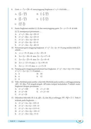BAB IV ~ Lingkaran 147
8. Garis 7 20 0x y− + = menyinggung lingkaran x2
+ y2
= 8 di titik ... .
A. ( )2 14,5 5− D. ( )2 14,5 5−
B. ( )9 13,5 5− E. ( )9 13,5 5−
C. ( )13 9,5 5
9. Suatu lingkaran melalui (1, 0) dan menyinggung garis 2 3 0x y− + = di titik
(2, 7), mempunyai persamaan ... .
A .x2
+ y2
– 24x – 4y + 30 = 0
B. x2
+ y2
– 24x – 4y + 23 = 0
C. x2
+ y2
– 12x – 4y + 26 = 0
D. x2
+ y2
– 12x – 8y – 12 = 0
E. x2
+ y2
– 14x – 8y – 40 = 0
10. Persamaan garis singgung lingkaran x2
+ y2
– 2x – 4y – 8 = 0 yang melalui titik (2,7)
adalah ... .
A. 9 0x y+ − = atau 3 23 0x y+ − =
B. 3 2 20 0x y+ − = atau 2 3 17 0x y− + =
C. 2 3 25 0x y+ − = atau 3 2 8 0x y− + =
D. 3 13 0x y+ − = atau 3 19 0x y− + =
E. 2 11 0x y+ − = atau 5 0x y− + =
11. Panjang garis singgung persekutuan luar lingkaran x2
+ y2
– 16x + 12y + 51 = 0 dan
x2
+ y2
+ – 2x + 2y – 1 = 0 adalah … .
A. 4 D. 10
B. 6 E. 12
C. 8
12. Titik A terletak pada sumbu-x dan titik B terletak pada sumbu-y, sehingga panjang
AB = 10. Jika P di tengah-tengah AB maka tempat kedudukan P adalah suatu
lingkaran dengan persamaan … .
A. x2
+ y2
= 100 D. x2
+ y2
= 20
B. x2
+ y2
= 50 E. x2
+ y2
= 10
C. x2
+ y2
= 25
13. Diketahui titik-titik P(–3, 4), Q(3, –2), dan S(x,y) sehingga : 2 :1PS PQ = . Titik S
terletak pada lingkaran ... .
A. x2
+ y2
+ 6x – 8y – 119 = 0
B. x2
+ y2
– 8x + 6y – 119 = 0
C. x2
+ y2
– 8x – 6y + 11 9 = 0
D. x2
+ y2
– 12x + 8y – 119 = 0
E. x2
+ y2
– 10x + 12y – 9 = 0
 