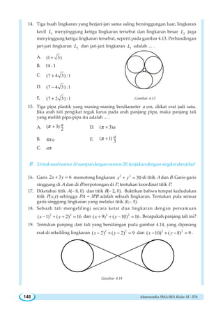 Matematika SMA/MA Kelas XI - IPA148
14. Tiga buah lingkaran yang berjari-jari sama saling bersinggungan luar, lingkaran
kecil 1L menyinggung ketiga lingkaran tersebut dan lingkaran besar 2L juga
menyinggung ketiga lingkaran tersebut, seperti pada gambar 4.13. Perbandingan
jari-jari lingkaran 2L dan jari-jari lingkaran 1L adalah ... .
A. (1 3)+
B. 14 : 1
C. (7 4 3) :1+
D. (7 4 3) :1−
E. (7 2 3) :1+ Gambar 4.13
15. Tiga pipa plastik yang masing-masing berdiameter a cm, diikat erat jadi satu.
Jika arah tali pengikat tegak lurus pada arah panjang pipa, maka panjang tali
yang melilit pipa-pipa itu adalah ... .
A. ( 3)
2
aπ + D. ( 3)aπ +
B. 4 aπ E. ( 1)
3
aπ +
C. aπ
B. Untuk soal nomor 16 sampai dengan nomor 20, kerjakan dengan singkat dan jelas!
16. Garis 2 3 6x y+ = memotong lingkaran 2 2
30x y+ = di titik A dan B. Garis-garis
singgung di A dan di B berpotongan di P, tentukan koordinat titik P.
17. Diketahui titik A(– 8, 0) dan titik B(– 2, 0). Buktikan bahwa tempat kedudukan
titik P(x,y) sehingga PA = 3PB adalah sebuah lingkaran. Tentukan pula semua
garis singgung lingkaran yang melalui titik (0,– 5).
18. Sebuah tali mengelilingi secara ketat dua lingkaran dengan persamaan
2 2
( 1) ( 2) 16x y− + + = dan 2 2
( 9) ( 10) 16x y+ + − = . Berapakah panjang tali ini?
19. Tentukan panjang dari tali yang bersilangan pada gambar 4.14, yang dipasang
erat di sekeliling lingkaran 2 2
( 2) ( 2) 9x y− + − = dan 2 2
( 10) ( 8) 9x y− + − = .
Gambar 4.14
 