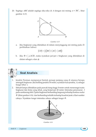 BAB IV ~ Lingkaran 149
20. Segitiga ABC adalah segitiga siku-siku di A dengan sisi miring a BC= , lihat
gambar 4.15.
A B
C
D
Gambar 4.15
a. Jika lingkaran yang diletakkan di dalam menyinggung sisi miring pada D,
perlihatkan bahwa
( )1
2CD BC AC AB= + −
b. Jika 1
2 ACBθ = ∠ , maka nyatakan jari-jari r lingkaran yang diletakkan di
dalam sebagai a dan θ .
1. Jendela Norman mempunyai bentuk persegi panjang yang di atasnya berupa
setengah lingkaran. Jika keliling jendela 30 meter, nyatakan luas jendela, A, sebagai
fungsi lebar x.
2. Sebuah lampu diletakkan pada puncak tiang tinggi h meter untuk menerangai suatu
lingkaran lalu lintas yang sibuk, yang berjari-jari 40 meter. Intensitas penyinaran I
pada sembarang titik P pada lingkaran berbanding langsung terhadap kosinus sudut
θ (lihat gambar 4.16) dan berbanding terbalik terhadap kuadrat jarak d dari sumber
cahaya. Nyatakan fungsi intensitas cahaya sebagai fungsi θ .
h
d
40
θ
P
Gambar 4.16
Soal Analisis
 