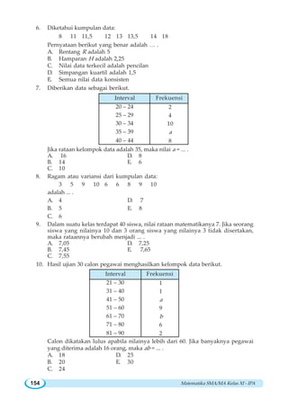 Matematika SMA/MA Kelas XI - IPA154
6. Diketahui kumpulan data:
8 11 11,5 12 13 13,5 14 18
Pernyataan berikut yang benar adalah … .
A. Rentang R adalah 5
B. Hamparan H adalah 2,25
C. Nilai data terkecil adalah pencilan
D. Simpangan kuartil adalah 1,5
E. Semua nilai data konsisten
7. Diberikan data sebagai berikut.
Jika rataan kelompok data adalah 35, maka nilai a = ... .
A. 16 D. 8
B. 14 E. 6
C. 10
8. Ragam atau variansi dari kumpulan data:
3 5 9 10 6 6 8 9 10
adalah ... .
A. 4 D. 7
B. 5 E. 8
C. 6
9. Dalam suatu kelas terdapat 40 siswa, nilai rataan matematikanya 7. Jika seorang
siswa yang nilainya 10 dan 3 orang siswa yang nilainya 3 tidak disertakan,
maka rataannya berubah menjadi ... .
A. 7,05 D. 7,25
B. 7,45 E. 7,65
C. 7,55
10. Hasil ujian 30 calon pegawai menghasilkan kelompok data berikut.
Calon dikatakan lulus apabila nilainya lebih dari 60. Jika banyaknya pegawai
yang diterima adalah 16 orang, maka ab = ... .
A. 18 D. 25
B. 20 E. 30
C. 24
20 – 24
25 – 29
30 – 34
35 – 39
40 – 44
2
4
10
a
8
Interval Frekuensi
21 – 30
31 – 40
41 – 50
51 – 60
61 – 70
71 – 80
81 – 90
1
1
a
9
b
6
2
Interval Frekuensi
 