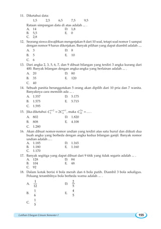 Latihan Ulangan Umum Semester 1 155
11. Diketahui data:
1,5 2,5 6,5 7,5 9,5
Rataan simpangan data di atas adalah ... .
A. 14 D. 1,8
B. 5,5 E. 0
C. 2,8
12. Seorang siswa diwajibkan mengerjakan 8 dari 10 soal, tetapi soal nomor 1 sampai
dengan nomor 9 harus dikerjakan. Banyak pilihan yang dapat diambil adalah ....
A. 3 D. 8
B. 5 E. 10
C. 6
13. Dari angka 2, 3, 5, 6, 7, dan 9 dibuat bilangan yang terdiri 3 angka kurang dari
400. Banyak bilangan dengan angka-angka yang berlainan adalah ... .
A. 20 D. 80
B. 35 E. 120
C. 40
14. Sebuah panitia beranggotakan 5 orang akan dipilih dari 10 pria dan 7 wanita.
Banyaknya cara memilih ada ... .
A. 1.557 D. 5.175
B. 1.575 E. 5.715
C. 1.595
15. Jika diketahui 2 1
5 42n n
C C+ +
= , maka
2
10
n
C =K .
A. 802 D. 1.820
B. 808 E. 4.108
C. 1.280
16. Akan dibuat nomor-nomor undian yang terdiri atas satu huruf dan diikuti dua
buah angka yang berbeda dengan angka kedua bilangan ganjil. Banyak nomor
undian adalah ... .
A. 1.185 D. 1.165
B. 1.180 E. 1.160
C. 1.170
17. Banyak segitiga yang dapat dibuat dari 9 titik yang tidak segaris adalah ... .
A. 128 D. 84
B. 104 E. 48
C. 92
18. Dalam kotak berisi 4 bola merah dan 6 bola putih. Diambil 3 bola sekaligus.
Peluang terambilnya bola berbeda warna adalah ... .
A.
1
12
D.
2
5
B.
1
6
E.
4
5
C.
1
5
 