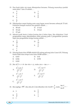 Matematika SMA/MA Kelas XI - IPA156
19. Dua buah dadu sisi enam dilemparkan bersama. Peluang munculnya jumlah
mata dadu 7 atau 10 adalah ... .
A.
5
9
D.
1
9
B.
1
4
E.
2
9
C.
1
7
20. Dilemparkan empat keping mata uang logam secara bersama sebanyak 72 kali.
Frekuensi harapan muncul dua gambar adalah ... .
A. 48 kali D. 21 kali
B. 36 kali E. 18 kali
C. 27 kali
21. Sebuah koatk berisi 4 balon kuning dan 6 balon hijau. Jika dilakukan 3 kali
pengembilan tanpa dikembalikan maka peluang pada 2 pengambilan pertama
hijau dan pengambilan ketiga kuning adalah ... .
A.
1
15
D.
2
15
B.
1
12
E.
1
6
C.
1
8
22. Peluang Kanta lulus SPMB adalah 0,95 sedang peluang lulus Liana 0,92. Peluang
Kanta tidak lulus tetapi Liana lulus SPMB adalah ... .
A. 0,043 D. 0,92
B. 0,046 E. 0,958
C. 0,049
23. Jika 2 xπ π  dan sin x p= , maka cos tanx x− = L
A.
2
2
1
1
p p
p
+ −
−
D.
2
2
1
1
p p
p
− + +
−
B.
2
2
1
1
p p
p
− −
−
E.
2
2
1
1
p p
p
+ +
−
C.
2
2
1
1
p p
p
− +
−
24. Jika segitiga ABC siku-siku di C, dan diketahui sin cos
3
5
=A B , maka
tan
tan
A
B
=L
A. 3 D.
1
2
B.
3
2
E.
1
3
C. 1
 