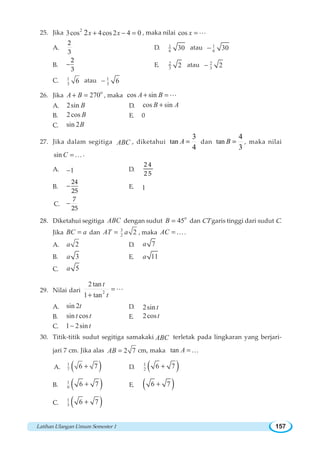 Latihan Ulangan Umum Semester 1 157
25. Jika 2
3cos 4cos 2 4 02x x+ − = , maka nilai cos x =L
A.
2
3
D. 1
6 30 atau 1
6 30−
B. −
2
3
E. 2
3 2 atau 2
3 2−
C. 1
3 6 atau 1
3 6−
26. Jika
o
270A B+ = , maka cos sinA B+ = L
A. 2sin B D. cos sinB A+
B. 2cos B E. 0
C. sin 2B
27. Jika dalam segitiga ABC , diketahui tan
3
4
=A dan tan
4
3
=B , maka nilai
sin C =K.
A. 1− D.
2 4
2 5
B. −
24
25
E. 1
C. −
7
25
28. Diketahui segitiga ABC dengan sudut
o
45B = dan CT garis tinggi dari sudut C.
Jika BC a= dan 3
2 2AT a= , maka AC = K.
A. 2a D. 7a
B. 3a E. 11a
C. 5a
29. Nilai dari 2
2 tan
1 tan
t
t
=
+
L
A. sin 2t D. 2sin t
B. sin cost t E. 2cost
C. 1 2sin t−
30. Titik-titik sudut segitiga samakaki ABC terletak pada lingkaran yang berjari-
jari 7 cm. Jika alas 2 7AB = cm, maka tan A =K
A. ( )1
7 6 7+ D. ( )1
2 6 7+
B. ( )1
6 6 7+ E. ( )6 7+
C. ( )1
3 6 7+
 