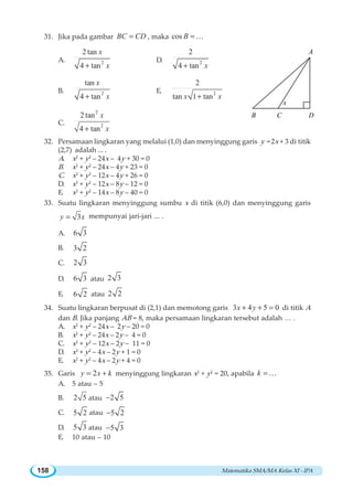 Matematika SMA/MA Kelas XI - IPA158
31. Jika pada gambar BC CD= , maka cos B =K
A. 2
2 tan
4 tan
x
x+
D. 2
2
4 tan x+
B. 2
tan
4 tan
x
x+
E. 2
2
tan 1 tanx x+
C.
2
2
2 tan
4 tan
x
x+
32. Persamaan lingkaran yang melalui (1,0) dan menyinggung garis y = 2x + 3 di titik
(2,7) adalah ... .
A. x2
+ y2
– 24x – 4y + 30 = 0
B. x2
+ y2
– 24x – 4y + 23 = 0
C. x2
+ y2
– 12x – 4y + 26 = 0
D. x2
+ y2
– 12x – 8y – 12 = 0
E. x2
+ y2
– 14x – 8y – 40 = 0
33. Suatu lingkaran menyinggung sumbu x di titik (6,0) dan menyinggung garis
3y x= mempunyai jari-jari ... .
A. 6 3
B. 3 2
C. 2 3
D. 6 3 atau 2 3
E. 6 2 atau 2 2
34. Suatu lingkaran berpusat di (2,1) dan memotong garis 3 4 5 0x y+ + = di titik A
dan B. Jika panjang AB = 8, maka persamaan lingkaran tersebut adalah … .
A. x2
+ y2
– 24x – 2y – 20 = 0
B. x2
+ y2
– 24x – 2y – 4 = 0
C. x2
+ y2
– 12x – 2y – 11 = 0
D. x2
+ y2
– 4x – 2y + 1 = 0
E. x2
+ y2
– 4x – 2y + 4 = 0
35. Garis 2y x k= + menyinggung lingkaran x2
+ y2
= 20, apabila k = K
A. 5 atau – 5
B. 2 5 atau 2 5−
C. 5 2 atau 5 2−
D. 5 3 atau 5 3−
E. 10 atau – 10
B
x
C D
A
 