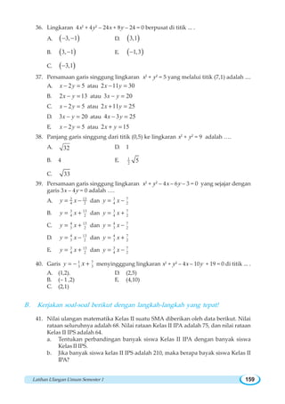 Latihan Ulangan Umum Semester 1 159
36. Lingkaran 4x2
+ 4y2
– 24x + 8y – 24 = 0 berpusat di titik ... .
A. ( )3, 1− − D. ( )3,1
B. ( )3, 1− E. ( )1,3−
C. ( )3,1−
37. Persamaan garis singgung lingkaran x2
+ y2
= 5 yang melalui titik (7,1) adalah ....
A. 2 5x y− = atau 2 11 30x y− =
B. 2 13x y− = atau 3 20x y− =
C. 2 5x y− = atau 2 11 25x y+ =
D. 3 20x y− = atau 4 3 25x y− =
E. 2 5x y− = atau 2 15x y+ =
38. Panjang garis singgung dari titik (0,5) ke lingkaran x2
+ y2
= 9 adalah ….
A. 32 D. 1
B. 4 E. 1
2 5
C. 33
39. Persamaan garis singgung lingkaran x2
+ y2
– 4x – 6y – 3 = 0 yang sejajar dengan
garis 3x – 4y = 0 adalah ….
A. 3 13
4 2y x= − dan 3 7
4 2y x= −
B. 3 13
4 2y x= + dan 3 7
4 2y x= +
C. 134
3 2y x= + dan 74
3 2y x= −
D. 134
3 2y x= − dan 74
3 2y x= +
E. 3 13
4 2y x= + dan 3 7
4 2y x= −
40. Garis 71
3 3y x= − + menyingggung lingkaran x2
+ y2
– 4x – 10y + 19 = 0 di titik ... .
A. (1,2). D. (2,5)
B. (– 1 ,2) E. (4,10)
C. (2,1)
B. Kerjakan soal-soal berikut dengan langkah-langkah yang tepat!
41. Nilai ulangan matematika Kelas II suatu SMA diberikan oleh data berikut. Nilai
rataan seluruhnya adalah 68. Nilai rataan Kelas II IPA adalah 75, dan nilai rataan
Kelas II IPS adalah 64.
a. Tentukan perbandingan banyak siswa Kelas II IPA dengan banyak siswa
Kelas II IPS.
b. Jika banyak siswa kelas II IPS adalah 210, maka berapa bayak siswa Kelas II
IPA?
 
