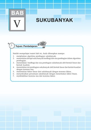 BAB V ~ Sukubanyak 161
SUKUBANYAK
V
BAB
Tujuan Pembelajaran
Setelah mempelajari materi bab ini, Anda diharapkan mampu:
1. menjelaskan algoritma pembagian sukubanyak,
2. menentukan derajat suku banyak hasilbagi dan sisa pembagian dalam algoritma
pembagian,
3. menentukan hasilbagi dan sisa pembagian sukubanyak oleh bentuk linear dan
bentuk kuadrat,
4. menentukan sisi pembagian sukubanyak oleh bentuk linear dan bentuk kuadrat
dengan teorema sisa,
5. menentukan faktor linear dari sukubanyak dengan teorema faktor,
6. menyelesaikan persamaan sukubanyak dengan menentukan faktor linear,
7. membuktikan teorema sisa dan teorema faktor.
 