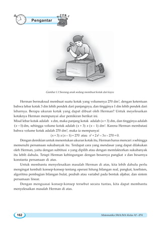 Matematika SMA/MA Kelas XI - IPA162
Herman bermaksud membuat suatu kotak yang volumenya 270 dm3
, dengan ketentuan
bahwa lebar kotak 3 dm lebih pendek dari panjangnya, dan tingginya 1 dm lebih pendek dari
lebarnya. Berapa ukuran kotak yang dapat dibuat oleh Herman? Untuk meyelesaikan
kotaknya Herman mempunyai alur pemikiran berikut ini.
Misal lebar kotak adalah x dm, maka panjang kotak adalah (x + 3) dm, dan tingginya adalah
( 1)x − dm, sehingga volume kotak adalah (x + 3) x (x – 1) dm3
. Karena Herman membatasi
bahwa volume kotak adalah 270 dm3
, maka ia mempunyai
(x + 3) x (x – 1) = 270 atau x3
+ 2x2
– 3x – 270 = 0.
Dengan demikian untuk menentukan ukuran kotak itu, Herman harus mencari x sehingga
memenuhi persamaan sukubanyak itu. Terdapat cara yang mendasar yang dapat dilakukan
oleh Herman, yaitu dengan subtitusi x yang dipilih atau dengan memfaktorkan sukubanyak
itu lebih dahulu. Tetapi Herman kebingungan dengan besarnya pangkat x dan besarnya
konstanta persamaan di atas.
Untuk membantu menyelesaikan masalah Herman di atas, kita lebih dahulu perlu
mengingat kembali konsep-konsep tentang operasi hitung bilangan real, pangkat, koefisien,
algoritma pembagian bilangan bulat, peubah atau variabel pada bentuk aljabar, dan sistem
persamaan linear.
Dengan menguasai konsep-konsep tersebut secara tuntas, kita dapat membantu
menyelesaikan masalah Herman di atas.
Gambar 1.1 Seorang anak sedang membuat kotak dari kayu
Pengantar
 