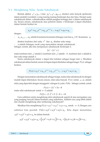 BAB V ~ Sukubanyak 163
5.1 Menghitung Nilai Suatu Sukubanyak
Bentuk aljabar 2
3 7x x+ − dan 5 3
3 8 1x x x+ − + disebut suku banyak (polinom)
dalam peubah (variabel) x yang masing masing berderajat dua dan lima. Derajat suatu
sukubanyak dalam x dimaksudkan adalah pangkat tertinggi dari x dalam sukubanyak
itu. Secara umum, sukubanyak atau polinom dalam x berderajat n dapat dituliskan
dalam bentuk berikut ini.
1 2 2
1 2 2 1 0
n n n
n n na x a x a x a x a x a− −
− −+ + + + + +K
dengan:
- 1 0, , ,n na a a− K adalah konstanta-konstanta bilangan real dan 0na ≠ . Konstanta ka
disebut koefisien dari suku
k
x dan 0a disebut suku tetap.
- n adalah bilangan cacah yang menyatakan derajat sukubanyak.
Sebagai contoh, jika kita mempunyai sukubanyak berderajat 3,
3 2
2 5 3x x− +
maka koefisien dari 3
x adalah 2, koefisien dari 2
x adalah –5 , koefisien dari x adalah 0,
dan suku tetap adalah 3.
Suatu sukubanyak dalam x dapat kita tuliskan sebagai fungsi dari x. Misalkan
sukubanyak dalam bentuk umum di depan dapat dituliskan sebagai fungsi ( )F x sebagai
berikut.
1 2 2
1 2 2 1 0( ) n n n
n n nF x a x a x a x a x a x a− −
− −= + + + + + +K
Dengan menyatakan sukubanyak sebagai fungsi, maka nilai sukubanyak itu dengan
mudah dapat ditentukan. Secara umum, nilai suku banyak ( )F x untuk x h= adalah
nilai yang diperoleh dengan mengganti x dengan h, yaitu ( )F h . Sebagai contoh, untuk
3
( ) 2 5 8F x x x= − + −
maka nilai sukubanyak untuk x = 2 adalah
3
(2) 2 2 5 2 8 14F = − ⋅ + ⋅ − = −
Cara subtitusi untuk menghitung nilai sukubanyak seperti di atas merupakan cara
yang panjang, kecuali dalam keadaan yang sederhana. Adakah cara yang lebih efektif
dan mudah menghitung nilai sembarang sukubanyak?
Misalkan kita menghitung
3 2
3 2 1 0( )F x a x a x a x a= + + + untuk x = h. Dengan cara
subtitusi kita peroleh
3 2
3 2 1 0( )F h a h a h a h a= + + + . Kita dapat menuliskan
3 2
3 2 1 0a h a h a h a+ + + ke dalam bentuk:
3 2
3 2 1 0a h a h a h a+ + +
2
3 2 1 0a h a h a h a= + + +⎡ ⎤⎣ ⎦ [ ]3 2 1 0( )a h a h a h a= + + + .
 