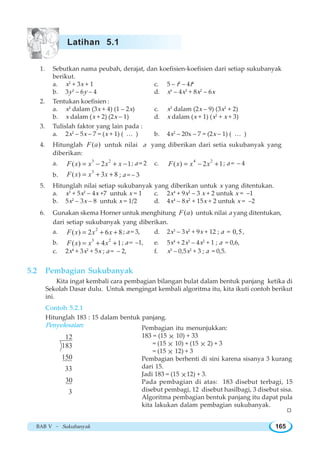 BAB V ~ Sukubanyak 165
1. Sebutkan nama peubah, derajat, dan koefisien-koefisien dari setiap sukubanyak
berikut.
a. x2
+ 3x + 1 c. 5 – t2
– 4t4
b. 3y3
– 6y – 4 d. x6
– 4x3
+ 8x2
– 6x
2. Tentukan koefisien :
a. x2
dalam (3x + 4) (1 – 2x) c. x3
dalam (2x – 9) (3x2
+ 2)
b. x dalam (x + 2) (2x – 1) d. x dalam (x + 1) (x2
+ x + 3)
3. Tulislah faktor yang lain pada :
a. 2x2
– 5x – 7 = (x + 1) ( … ) b. 4x2
– 20x – 7 = (2x – 1) ( … )
4. Hitunglah ( )F a untuk nilai a yang diberikan dari setia sukubanyak yang
diberikan:
a. 3 2
( ) 2 1F x x x x= − + − ; a = 2 c. 4 2
( ) 2 1F x x x= − + ; a = – 4
b.
3
( ) 3 8F x x x= + + ; a = – 3
5. Hitunglah nilai setiap sukubanyak yang diberikan untuk x yang ditentukan.
a. x3
+ 5x2
– 4x +7 untuk x = 1 c. 2x4
+ 9x2
– 3 x + 2 untuk x = –1
b. 5x2
– 3x – 8 untuk x = 1/2 d. 4x4
– 8x2
+ 15x + 2 untuk x = –2
6. Gunakan skema Horner untuk menghitung ( )F a untuk nilai a yang ditentukan,
dari setiap sukubanyak yang diberikan.
a. 2
( ) 2 6 8F x x x= + + ; a = 3, d. 2x3
– 3x2
+ 9x + 12 ; a = 0,5,
b. 3 2
( ) 4 1F x x x= + + ; a = –1, e. 5x4
+ 2x3
– 4x2
+ 1 ; a = 0,6,
c. 2x4
+ 3x2
+ 5x ; a = – 2, f. x5
– 0,5x2
+ 3 ; a = 0,5.
5.2 Pembagian Sukubanyak
Kita ingat kembali cara pembagian bilangan bulat dalam bentuk panjang ketika di
Sekolah Dasar dulu. Untuk mengingat kembali algoritma itu, kita ikuti contoh berikut
ini.
Contoh 5.2.1
Hitunglah 183 : 15 dalam bentuk panjang.
Penyelesaian:
12
183
150
33
30
3
Pembagian itu menunjukkan:
183 = (15 × 10) + 33
= (15 × 10) + (15 × 2) + 3
= (15 × 12) + 3
Pembagian berhenti di sini karena sisanya 3 kurang
dari 15.
Jadi 183 = (15 ×12) + 3.
Pada pembagian di atas: 183 disebut terbagi, 15
disebut pembagi, 12 disebut hasilbagi, 3 disebut sisa.
Algoritma pembagian bentuk panjang itu dapat pula
kita lakukan dalam pembagian sukubanyak.
W
Latihan 5.1
 