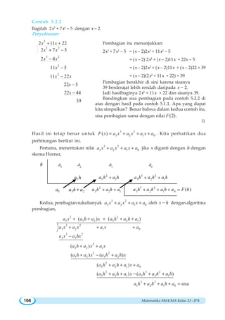 Matematika SMA/MA Kelas XI - IPA166
Contoh 5.2.2
Bagilah 2x3
+ 7x2
– 5 dengan x – 2.
Penyelesaian:
2
3 2
3 2
2
2
2 11 22
2 7 5
2 4
11 5
11 22
22 5
22 44
39
x x
x x
x x
x
x x
x
x
+ +
+ −
−
−
−
−
−
Pembagian itu menunjukkan:
2x3
+ 7x2
– 5 = (x – 2)2x2
+ 11x2
– 5
= (x – 2) 2x2
+ (x – 2)11x + 22x – 5
= (x – 2)2x2
+ (x – 2)11x + (x – 2)22 + 39
= (x – 2)(2x2
+ 11x + 22) + 39
Pembagian berakhir di sini karena sisanya
39 berderajat lebih rendah daripada x – 2.
Jadi hasilbaginya 2x2
+ 11x + 22 dan sisanya 39.
Bandingkan sisa pembagian pada contoh 5.2.2 di
atas dengan hasil pada contoh 5.1.1. Apa yang dapat
kita simpulkan? Benar bahwa dalam kedua contoh itu,
sisa pembagian sama dengan nilai (2)F .
Hasil ini tetap benar untuk
3 2
3 2 1 0( )F x a x a x a x a= + + + . Kita perhatikan dua
perhitungan berikut ini.
Pertama, menentukan nilai
3 2
3 2 1 0a x a x a x a+ + + jika x diganti dengan h dengan
skema Horner,
Kedua, pembagian sukubanyak
3 2
3 2 1 0a x a x a x a+ + + oleh x h− dengan algoritma
pembagian,
2 2
3 3 2 3 2 1
3 2
3 2 1 0
3 2
3 3
2
3 2 1
2 2
3 2 3 2
2
3 2 1 0
( ) ( )
( )
( ) ( )
( )
a x a h a x a h a h a
a x a x a x a
a x a hx
a h a x a x
a h a x a h a h x
a h a h a x a
+ + + + +
+ + +
−
+ +
+ − +
+ + +
2 3 2
3 2 1 3 2 1
3 2
3 2 1 0
( ) ( )
sisa
a h a h a x a h a h a h
a h a h a h a
+ + − + +
+ + + =
W
a3
a2
a1
a0
h
3a 3 2a h a+ 2
3 2 1a h a h a+ +
3 2
3 2 1 0
( )a h a h a h a F h+ + + =
3a h 2
3 2a h a h+
3 2
3 2 1a h a h a h+ +
 
