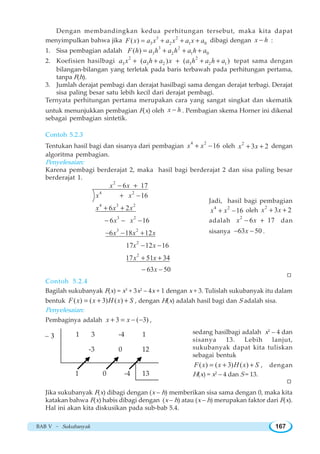 BAB V ~ Sukubanyak 167
Dengan membandingkan kedua perhitungan tersebut, maka kita dapat
menyimpulkan bahwa jika 3 2
3 2 1 0( )F x a x a x a x a= + + + dibagi dengan x h− :
1. Sisa pembagian adalah
3 2
3 2 1 0( )F h a h a h a h a= + + +
2. Koefisien hasilbagi
2 2
3 3 2 3 2 1( ) ( )a x a h a x a h a h a+ + + + + tepat sama dengan
bilangan-bilangan yang terletak pada baris terbawah pada perhitungan pertama,
tanpa F(h).
3. Jumlah derajat pembagi dan derajat hasilbagi sama dengan derajat terbagi. Derajat
sisa paling besar satu lebih kecil dari derajat pembagi.
Ternyata perhitungan pertama merupakan cara yang sangat singkat dan skematik
untuk menunjukkan pembagian F(x) oleh x h− . Pembagian skema Horner ini dikenal
sebagai pembagian sintetik.
Contoh 5.2.3
Tentukan hasil bagi dan sisanya dari pembagian
4 2
16x x+ − oleh 2
3 2x x+ + dengan
algoritma pembagian.
Penyelesaian:
Karena pembagi berderajat 2, maka hasil bagi berderajat 2 dan sisa paling besar
berderajat 1.
2
4 2
4 3 2
3 2
3 2
2
2
6 17
16
6 2
6 16
6 18 12
17 12 16
17 51 34
63 50
x x
x x
x x x
x x
x x x
x x
x x
x
− +
+ −
+ +
− − −
− − +
− −
+ +
− −
Jadi, hasil bagi pembagian
4 2
16x x+ − oleh
2
3 2x x+ +
adalah
2
6 17x x− + dan
sisanya 63 50x− − .
Contoh 5.2.4
Bagilah sukubanyak F(x) = x3
+ 3x2
– 4x + 1 dengan x + 3. Tulislah sukubanyak itu dalam
bentuk ( ) ( 3) ( )F x x H x S= + + , dengan H(x) adalah hasil bagi dan S adalah sisa.
Penyelesaian:
Pembaginya adalah 3 ( 3)x x+ = − − ,
W
sedang hasilbagi adalah x2
– 4 dan
sisanya 13. Lebih lanjut,
sukubanyak dapat kita tuliskan
sebagai bentuk
( ) ( 3) ( )F x x H x S= + + , dengan
H(x) = x2
– 4 dan S = 13.
– 3 1 3 -4 1
-3 0 12
1 0 -4 13
Jika sukubanyak F(x) dibagi dengan (x – h) memberikan sisa sama dengan 0, maka kita
katakan bahwa F(x) habis dibagi dengan (x – h) atau (x – h) merupakan faktor dari F(x).
Hal ini akan kita diskusikan pada sub-bab 5.4.
W
 