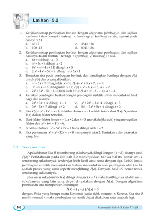Matematika SMA/MA Kelas XI - IPA168
1. Kerjakan setiap pembagian berikut dengan algoritma pembagian dan sajikan
hasilnya dalam bentuk : terbagi = (pembagi × hasilbagi) + sisa, seperti pada
contoh 5.2.1.
a. 46 : 7 c. 3543 : 28
b. 100 : 13 d. 8041 : 36.
2. Kerjakan setiap pembagian berikut dengan algoritma pembagian dan sajikan
hasilnya dalam bentuk : terbagi = (pembagi × hasilbagi) + sisa.
a. 6x + 8 dibagi x – 3
b. x2
+ 5x + 4 dibagi x + 2
c. 8x3
+ x2
– 4x + 11) dibagi x + 5
d. 2 x3
– 4x2
– 5x + 9 dibagi x2
+ 5x + 1
3. Tentukan sisa pada pembagian berikut, dan bandingkan hasilnya dengan F(a)
untuk F(x) dan a yang diberikan.
a. x2
+ 3 x + 7 dibagi oleh x – 1; F(x) = x2
+ 3 x + 7 , a = 1.
b. x2
– 8 x – 13 dibagi oleh x + 2; F(x) = x2
– 8 x – 13 , a = – 2.
c. 2x3
+ 3x2
– 5x + 21 dibagi oleh x + 3; F(x) = x2
– 8 x – 13, a = – 3.
4. Kerjakan pembagian berikut dengan pembagian sintetik untuk menentukan hasil
bagi dan sisanya.
a. 2x2
+ 3x + 4 dibagi x – 1 c. x3
+ 2x2
– 3x + 4 dibagi x – 3
b. 3x2
– 5x + 7 dibagi x + 2 d. 5x3
– 7x2
+ 5x + 4 dibagi x + 3
5. Jika P(x) = x3
+ 2x2
– x – 2, buktikan bahwa x + 2 adalah faktor dari P(x). Nyatakan
P(x) dalam faktor tersebut.
6. Dari faktor-faktor linear x – 1, x + 2 dan x – 3 manakah (jika ada) yang merupakan
faktor dari x3
– 6x2
+ 11x – 6.
7. Buktikan bahwa x3
– 5x2
+ 7x – 2 habis dibagi oleh x – 2.
8. Jika persamaan x3
– x2
– 32x + a = 0 mempunyai akar 2. Tentukan a dan akar-akar
yang lain.
5.3 Teorema Sisa
Apakah benar jika F(x) sembarang sukubanyak dibagi dengan ( )x h− sisanya pasti
F(h)? Pembahasan pada sub-bab 5.2 menunjukkan bahwa hal itu benar untuk
sembarang sukubanyak berderajat lebih kecil atau sama dengan tiga. Lebih lanjut,
pembagian sintetik menunjukkan bahwa menentukan sisa pembagian oleh ( )x h−
adalah proses yang sama seperti menghitung F(h). Ternyata hasil ini benar untuk
sembarang sukubanyak.
Jika suatu sukubanyak F(x) dibagi dengan ( )x h− maka hasilbaginya adalah suatu
sukubanyak yang lain yang dapat dinyatakan dengan H(x). Dengan algoritma
pembagian kita memperoleh hubungan
F(x) = ( x h− )H(x) + S
dengan S sisa yang berupa suatu konstanta yaitu tidak memuat x. Karena, jika sisa S
masih memuat x maka pembagian itu masih dapat dilakukan satu langkah lagi.
Latihan 5.2
 