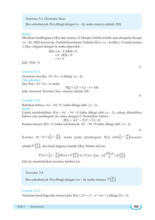 BAB V ~ Sukubanyak 169
Teorema 5.1 (Teorema Sisa)
Jika sukubanyak F(x) dibagi dengan (x – h), maka sisanya adalah F(h).
Bukti:
Misalkan hasilbaginya H(x) dan sisanya S. Derajat S lebih rendah satu daripada derajat
( )x h− . Oleh karena itu, S adalah konstanta. Padahal F(x) = ( x h− )H(x) + S untuk semua
x. Jika x diganti dengan h, maka diperoleh :
F(h) = ( h h− )H(h) + S
= 0 · H(h) + S
= 0 + S
Jadi, F(h) = S.
W
Contoh 5.3.1
Tentukan sisa jika 3x5
+5x – 6 dibagi (x – 2).
Penyelesaian:
Jika F(x) = 3x5
+5x – 6, maka
F(2) = 3.25
+ 5.2 – 6 = 100
Jadi, menurut Teorema Sisa, sisanya adalah 100.
W
Contoh 5.3.2
Buktikan bahwa 4x7
– 9x2
+5 habis dibagi oleh (x – 1).
Bukti:
Untuk membuktikan F(x) = 4x7
– 9x2
+5 habis dibagi oleh (x – 1), cukup dibuktikan
bahwa sisa pembagian itu sama dengan 0. Perhatikan bahwa
F(1) = 4.17
– 9.12
+ 5 = 0.
Karena sisanya F(1) = 0, maka sukubanyak 4x7
– 9x2
+5 habis dibagi oleh (x – 1).
W
Karena ( )bax b a x a− = − , maka pada pembagian F(x) oleh ( )bx a− sisanya
adalah ( )bF a , dan hasil baginya adalah H(x). Dalam hal ini,
( ) ( )( ) ( )b bF x x H x Fa a= − + ( ) ( )( )
( )
H x bF x ax b Fa a⇔ = − +
Hal ini membuktikan teorema berikut ini.
Teorema 5.2
Jika sukubanyak F(x) dibagi dengan (ax – b), maka sisanya ( )bF a .
Contoh 5.3.3
Tentukan hasil bagi dan sisanya jika F(x) = 2x4
+ x3
– x2
+ 6x – 1 dibagi (2x – 1).
 