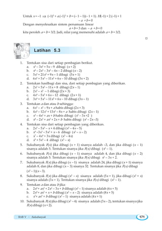 BAB V ~ Sukubanyak 171
Untuk x = –1 ⇒ (–1)5
+ a.(–1)3
+ b = (– 1 – 1)(– 1 + 1). H(–1) + 2.(–1) + 1
– a + b = 0
Dengan menyelesaikan sistem persamaan linear
a + b = 3 dan – a + b = 0
kita peroleh a = b = 3/2. Jadi, nilai yang memenuhi adalah a = b = 3/2.
W
1. Tentukan sisa dari setiap pembagian berikut.
a. x3
– 3x2
+ 5x – 9 dibagi (x + 2)
b. x4
– 2x3
– 3x2
– 4x – 2 dibagi (x – 2)
c. 5x3
+ 21x2
+ 9x – 1 dibagi (5x + 1)
d. 6x4
+ 5x3
– 11x2
+ 6x – 10 dibagi (3x + 2)
2. Tentukan hasilbagi dan sisa, dari setiap pembagian yang diberikan.
a. 2x3
+ 5x2
– 11x + 8 dibagi (2x – 1)
b. 2x3
– x2
– 1 dibagi (2x + 3)
c. 4x4
– 5x2
+ 6x – 12 dibagi (2x + 1)
d. 3x4
+ 5x3
– 11x2
+ 6x – 10 dibagi (3x – 1)
3. Tentukan a dan atau b sehingga:
a. 6x3
– x2
– 9x + a habis dibagi (2x + 3)
b. 4x4
– 12x3
+ 13x2
– 8x + a habis dibagi (2x – 1)
c. x3
– 4x2
+ ax + b habis dibagi (x2
– 3x +2 )
d. x4
– 2x3
+ ax2
+ 2x + b habis dibagi (x2
– 2x –3)
4. Tentukan sisa dari setiap pembagian yang diberikan.
a. 2x3
– 5x2
– x + 4 dibagi (x2
– 4x – 5)
b. x4
–3x3
– 5x2
+ x – 6 dibagi (x2
– x – 2)
c. x7
– 4x4
+ 3x dibagi (x3
– 4x)
d. x9
+ 5x2
– 4 dibagi (x3
– x)
5. Sukubanyak F(x) jika dibagi (x + 1) sisanya adalah –3, dan jika dibagi (x – 1)
sisanya adalah 5. Tentukan sisanya jika F(x) dibagi (x2
– 1).
6. Sukubanyak F(x) jika dibagi (x – 1) sisanya adalah 4, dan jika dibagi (x – 2)
sisanya adalah 5. Tentukan sisanya jika F(x) dibagi x2
– 3x + 2.
7. Sukubanyak F(x) jika dibagi (x – 1) sisanya adalah 24, jika dibagi (x + 1) sisanya
adalah 8, dan jika dibagi (x – 3) sisanya 32. Tentukan sisanya jika F(x) dibagi
(x2
– 1)(x – 3).
8. Sukubanyak F(x) jika dibagi (x2
– x) sisanya adalah (5x + 1), jika dibagi (x2
+ x)
sisanya adalah (3x + 1). Tentukan sisanya jika F(x) dibagi (x2
– 1).
9. Tentukan a dan atau b jika:
a. 2x4
+ ax3
+ 2x2
– 3x + b dibagi (x2
– 1) sisanya adalah (6x + 5)
b. 2x4
+ ax3
+ x + b dibagi (x2
– x – 2) sisanya adalah (8x + 5)
c. x7
+ ax5
+ b dibagi (x2
– 1) sisanya adalah (4x + 1)
10. Sukubanyak F(x) jika dibagi (x2
– 4) sisanya adalah (3x – 2), tentukan sisanya jika
F(x) dibagi (x + 2).
Latihan 5.3
 