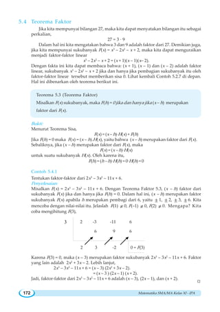 Matematika SMA/MA Kelas XI - IPA172
5.4 Teorema Faktor
Jika kita mempunyai bilangan 27, maka kita dapat menyatakan bilangan itu sebagai
perkalian,
27 = 3 · 9
Dalam hal ini kita mengatakan bahwa 3 dan 9 adalah faktor dari 27. Demikian juga,
jika kita mempunyai sukubanyak F(x) = x3
– 2x2
– x + 2, maka kita dapat menguraikan
menjadi faktor-faktor linear
x3
– 2x2
– x + 2 = (x + 1)(x – 1)(x– 2).
Dengan fakta ini kita dapat membaca bahwa: (x + 1), (x – 1) dan (x – 2) adalah faktor
linear, sukubanyak x3
– 2x2
– x + 2 jika dan hanya jika pembagian sukubanyak itu oleh
faktor-faktor linear tersebut memberikan sisa 0. Lihat kembali Contoh 5.2.7 di depan.
Hal ini dibenarkan oleh teorema berikut ini.
Teorema 5.3 (Teorema Faktor)
Misalkan F(x) sukubanyak, maka F(h) = 0 jika dan hanya jika (x – h) merupakan
faktor dari F(x).
Bukti:
Menurut Teorema Sisa,
F(x) = (x – h)·H(x) + F(h)
Jika F(h) = 0 maka F(x) = (x – h).H(x), yaitu bahwa (x – h) merupakan faktor dari F(x).
Sebaliknya, jika (x – h) merupakan faktor dari F(x), maka
F(x) = (x – h)·H(x)
untuk suatu sukubanyak H(x). Oleh karena itu,
F(h) = (h – h)·H(h) = 0·H(h) = 0
Contoh 5.4.1
Tentukan faktor-faktor dari 2x3
– 3x2
– 11x + 6.
Penyelesaian:
Misalkan F(x) = 2x3
– 3x2
– 11x + 6. Dengan Teorema Faktor 5.3, (x – h) faktor dari
sukubanyak F(x) jika dan hanya jika F(h) = 0. Dalam hal ini, (x – h) merupakan faktor
sukubanyak F(x) apabila h merupakan pembagi dari 6, yaitu ± 1, ± 2, ± 3, ± 6. Kita
mencoba dengan nilai-nilai itu. Jelaslah F(1) ≠ 0, F(–1) ≠ 0, F(2) ≠ 0. Mengapa? Kita
coba mengihitung F(3),
Karena F(3) = 0, maka (x – 3) merupakan faktor sukubanyak 2x3
– 3x2
– 11x + 6. Faktor
yang lain adalah 2x2
+ 3x – 2. Lebih lanjut,
2x3
– 3x2
– 11x + 6 = (x – 3) (2x2
+ 3x – 2).
= (x – 3 ) (2x – 1) (x + 2).
Jadi, faktor-faktor dari 2x3
– 3x2
– 11x + 6 adalah (x – 3), (2x – 1), dan (x + 2).
2 -3 -11 6
6 9 6
2 3 -2 0 = F(3)
3
W
 