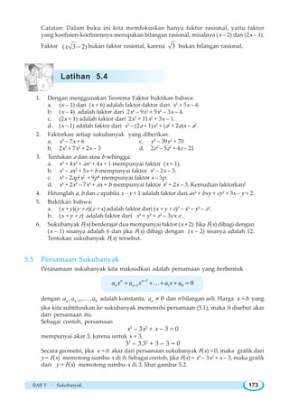 BAB V ~ Sukubanyak 173
Catatan: Dalam buku ini kita memfokuskan hanya faktor rasional, yaitu faktor
yang koefisien-koefisiennya merupakan bilangan rasional, misalnya (x – 2) dan (2x – 1).
Faktor ( 3 2)x − bukan faktor rasional, karena 3 bukan bilangan rasional.
1. Dengan menggunakan Teorema Faktor buktikan bahwa:
a. (x – 1) dan (x + 6) adalah faktor-faktor dari x2
+ 5x – 6.
b. (x – 4) adalah faktor dari 2x4
– 9x3
+ 5x2
– 3x – 4.
c. (2x + 1) adalah faktor dari 2x3
+ 11x2
+ 3x – 1.
d. (x – 1) adalah faktor dari x3
– (2a + 1)x2
+ (a2
+ 2a)x – a2
.
2. Faktorkan setiap sukubanyak yang diberikan.
a. x3
– 7x + 6 c. y3
– 39y2
+ 70
b. 2x3
+ 7x2
+ 2x – 3 d. 2z3
– 5z2
+ 4z – 21
3. Tentukan a dan atau b sehingga:
a. x4
+ 4x3
+ ax2
+ 4x + 1 mempunyai faktor (x + 1).
b. x3
– ax2
+ 5x + b mempunyai faktor x2
– 2x – 3.
c. x4
– 2ap2
x2
+ 9p4
mempunyai faktor x – 3p.
d. x4
+ 2x3
– 7x2
+ ax + b mempunyai faktor x2
+ 2x – 3. Kemudian faktorkan!
4. Hitunglah a, b dan c apabila x – y + 1 adalah faktor dari ax2
+ bxy + cy2
+ 3x – y + 2.
5. Buktikan bahwa:
a. (x + y)(y + z)(z + x) adalah faktor dari (x + y + z)3
– x3
– y3
– z3
.
b. (x + y + z) adalah faktor dari x3
+ y3
+ z3
– 3yx z .
6. Sukubanyak F(x) berderajat dua mempunyai faktor (x + 2). Jika F(x) dibagi dengan
(x – 1) sisanya adalah 6 dan jika F(x) dibagi dengan (x – 2) sisanya adalah 12.
Tentukan sukubanyak F(x) tersebut.
5.5 Persamaan Sukubanyak
Perasamaan sukubanyak kita maksudkan adalah persamaan yang berbentuk
1
1 1 0 0n n
n na x a x a x a−
−+ + + + =K
dengan 1 0, , ,n na a a− K adalah konstanta, 0na ≠ dan n bilangan asli. Harga x = h yang
jika kita subtitusikan ke sukubanyak memenuhi persamaan (5.1), maka h disebut akar
dari persamaan itu.
Sebagai contoh, persamaan
x3
– 3x2
+ x – 3 = 0
mempunyai akar 3, karena untuk x = 3,
33
– 3.32
+ 3 – 3 = 0
Secara geometri, jika x = h akar dari persamaan sukubanyak F(x) = 0, maka grafik dari
y = F(x) memotong sumbu-x di h. Sebagai contoh, jika F(x) = x3
– 3x2
+ x – 3, maka grafik
dari y = F(x) memotong sumbu-x di 3, lihat gambar 5.2.
Latihan 5.4
 