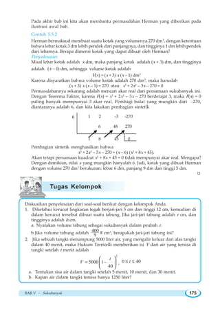 BAB V ~ Sukubanyak 175
Pada akhir bab ini kita akan membantu permasalahan Herman yang diberikan pada
ilustrasi awal bab.
Contoh 5.5.2
Herman bermaksud membuat suatu kotak yang volumenya 270 dm3
, dengan ketentuan
bahwa lebar kotak 3 dm lebih pendek dari panjangnya, dan tingginya 1 dm lebih pendek
dari lebarnya. Berapa dimensi kotak yang dapat dibuat oleh Herman?
Penyelesaian:
Misal lebar kotak adalah x dm, maka panjang kotak adalah (x + 3) dm, dan tingginya
adalah ( 1)x − dm, sehingga volume kotak adalah
V(x) = (x + 3) x (x – 1) dm3
Karena disyaratkan bahwa volume kotak adalah 270 dm3
, maka haruslah
(x + 3) x (x – 1) = 270 atau x3
+ 2x2
– 3x – 270 = 0
Permasalahannya sekarang adalah mencari akar real dari persamaan sukubanyak ini.
Dengan Teorema Faktor, karena F(x) = x3
+ 2x2
– 3x – 270 berderajat 3, maka F(x) = 0
paling banyak mempunyai 3 akar real. Pembagi bulat yang mungkin dari –270,
diantaranya adalah 6, dan kita lakukan pembagian sintetik
Pembagian sintetik menghasilkan bahwa
x3
+ 2x2
– 3x – 270 = (x – 6) (x2
+ 8x + 45).
Akan tetapi persamaan kuadrat x2
+ 8x + 45 = 0 tidak mempunyai akar real. Mengapa?
Dengan demikian, nilai x yang mungkin hanyalah 6. Jadi, kotak yang dibuat Herman
dengan volume 270 dm3
berukuran: lebar 6 dm, panjang 9 dm dan tinggi 5 dm.
Diskusikan penyelesaian dari soal-soal berikut dengan kelompok Anda.
1. Diketahui kerucut lingkaran tegak berjari-jari 5 cm dan tinggi 12 cm, kemudian di
dalam kerucut tersebut dibuat suatu tabung. Jika jari-jari tabung adalah r cm, dan
tingginya adalah h cm.
a. Nyatakan volume tabung sebagai sukubanyak dalam peubah r.
b.Jika volume tabung adalah 400
9
π cm3
, berapakah jari-jari tabung ini?
2. Jika sebuah tangki menampung 5000 liter air, yang mengalir keluar dari alas tangki
dalam 40 menit, maka Hukum Torricelli memberikan isi V dari air yang tersisa di
tangki setelah t menit adalah
2
5000 1
40
t
V = −
⎛ ⎞
⎜ ⎟
⎝ ⎠
, 0 40t≤ ≤
a. Tentukan sisa air dalam tangki setelah 5 menit, 10 menit, dan 30 menit.
b. Kapan air dalam tangki tersisa hanya 1250 liter?
1 2 -3 -270
1 8 45 0
6 48 270
6
W
Tugas Kelompok
 