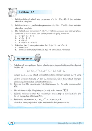 Matematika SMA/MA Kelas XI - IPA176
1. Buktikan bahwa 1 adalah akar persamaan x3
– 9x2
+ 20x – 12 = 0, dan tentukan
akar-akar yang lain.
2. Buktikan bahwa 1
2− adalah akar persamaan 4x3
– 24x2
+ 27x + 20 = 0 dan tentukan
akar-akar yang lain.
3. Jika 3 adalah akar persamaan x3
– 37x2
+ a = 0, tentukan a dan akar-akar yang lain.
4. Tentukan akar-akar bulat dari setiap persamaan yang diberikan.
a. x3
+ 2x2
– 5x – 6 = 0
b. x3
– 3x + 2 = 0
c. x4
– 16 = 0
d. x4
– 15x2
– 10x + 24 = 0
5. Diketahui (x + 2) merupakan faktor dari F(x) = 2x3
+ ax2
+ 5x + 6.
a. Tentukan a.
b. Tentukan akar-akar persamaan F(x) = 0 untuk nilai a tersebut.
1. Sukubanyak atau polinom dalam x berderajat n dapat dituliskan dalam bentuk
berikut ini.
1 2 2
1 2 2 1 0
n n n
n n na x a x a x a x a x a− −
− −+ + + + + +K
dengan 1 0, , ,n na a a− K adalah konstanta-konstanta bilangan real dan 0na ≠ yang
disebut koefisien dari suku k
x dan 0a disebut suku tetap, dan n adalah bilangan
cacah yang menyatakan derajat sukubanyak.
2. Teorema Sisa: Jika sukubanyak F(x) dibagi dengan (x – h), maka sisanya adalah
F(h).
3. Jika sukubanyak F(x) dibagi dengan (ax – b), maka sisanya ( )bF a .
4. Teorema Faktor: Misalkan F(x) sukubanyak, maka F(h) = 0 jika dan hanya jika
(x – h) merupakan faktor dari F(x).
5. Persamaan sukubanyak 1
1 1 0 0n n
n na x a x a x a−
−+ + + + =K
dikatakan mempunyai akar h jika h memenuhi dari persamaan itu.
Latihan 5.5
Rangkuman
 