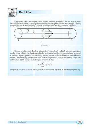 BAB V ~ Sukubanyak 177
Pada waktu kita meninjau aliran darah melalui pembuluh darah, seperti urat
darah halus atau arteri, kita dapat mengambil bentuk pembuluh darah berupa tabung
dengan jari-jari R dan panjang l seperti diilustrasikan dalam gambar 5.3 berikut.
R
r
l
Gambar 5.3
Karena gesekan pada dinding tabung, kecepatan darah v adalah terbesar sepanjang
sumbu pusat tabung dan berkurang ketika jarak r dari sumbu bertambah besar samapai
v menjadi 0 pada permukaan dinding. Kaitan antara v dan r diberikan oleh Hukum
Aliran Laminar yang ditemukan oleh fisikawan perancis Jean-Louis-Marie Poiseuille
pada tahun 1840, berupa sukubanyak berderajat dua
2 2
( )
4
P
v R r
lη
= −
dengan η adalah viskositas darah, dan P adalah selisih tekanan di antara ujung tabung.
Math Info
 