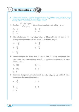 Matematika SMA/MA Kelas XI - IPA178
A. Untuk soal nomor 1 sampai dengan nomor 15, pilihlah satu jawaban yang
paling tepat! Kerjakan di buku tugas Anda!
1. Pecahan
3 2
2
2 3
3 2
x px qx
x x
+ − +
− +
dapat disederhanakan, maka nilai p + q = ...
A. – 6 D. – 3
B. – 5 E. – 2
C. – 4
2. Jika sukubanyak 3 2
( ) 2 5F x x ax x p= + + + dibagi oleh ( 2)x − dan ( 1)x +
masing-masing memberikan sisa 20 dan 12, maka nilai a + p = ...
A. 18
3
− D. 70
3
B. 16
3 E. 91
3
C. 62
3
3. Jika sukubanyak F(x) dibagi oleh 2
3 4x x+ − dan 2
6 5x x− + mempunyai sisa
3 5x + dan 7x + , dan jika dibagi oleh 2
20x x− − mempunyai sisa ax b+ , maka
nilai 9a – 3b = ...
A. 1
311 D. 1
24
B. 2
314 E. 1
36
C. 8
4. Salah satu akar persamaan sukubanyak 3 2
2 7 7 30 0x x x− − + = adalah 3, maka
jumlah dua akar yang lain adalah ...
A. −
1
2
D. 3
B.
1
2
E. 5
C. 1
Uji Kompetensi
 