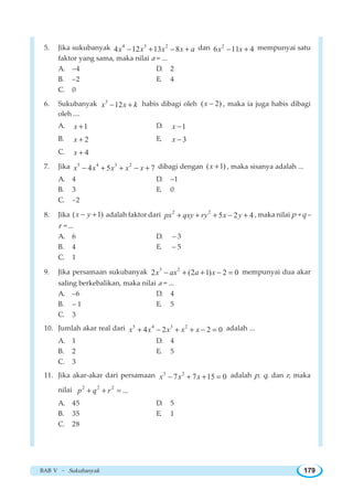 BAB V ~ Sukubanyak 179
5. Jika sukubanyak 4 3 2
4 12 13 8x x x x a− + − + dan 2
6 11 4x x− + mempunyai satu
faktor yang sama, maka nilai a = ...
A. –4 D. 2
B. –2 E. 4
C. 0
6. Sukubanyak 3
12x x k− + habis dibagi oleh ( 2)x − , maka ia juga habis dibagi
oleh ....
A. 1x + D. 1x −
B. 2x + E. 3x −
C. 4x +
7. Jika 5 4 3 2
4 5 7x x x x x− + + − + dibagi dengan ( 1)x + , maka sisanya adalah ...
A. 4 D. –1
B. 3 E. 0
C. –2
8. Jika ( 1)x y− + adalah faktor dari 2 2
5 2 4px qxy ry x y+ + + − + , maka nilai p + q –
r = ...
A. 6 D. – 3
B. 4 E. – 5
C. 1
9. Jika persamaan sukubanyak 3 2
2 (2 1) 2 0x ax a x− + + − = mempunyai dua akar
saling berkebalikan, maka nilai a = ...
A. –6 D. 4
B. – 1 E. 5
C. 3
10. Jumlah akar real dari 5 4 3 2
4 2 2 0x x x x x+ − + + − = adalah ...
A. 1 D. 4
B. 2 E. 5
C. 3
11. Jika akar-akar dari persamaan 3 2
7 7 15 0x x x− + + = adalah p, q, dan r, maka
nilai 2 2 2
...p q r+ + =
A. 45 D. 5
B. 35 E. 1
C. 28
 