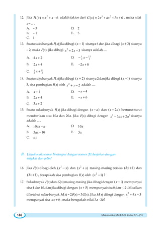Matematika SMA/MA Kelas XI - IPA180
12. Jika 2
( ) 6H x x x= + − adalah faktor dari 3 2
( ) 2 6G x x ax bx= + + + , maka nilai
a = ... .
A. – 3 D. 2
B. – 1 E. 5
C. 1
13. Suatu sukubanyak F(x) jika dibagi ( 1)x − sisanya 6 dan jika dibagi ( 3)x + sisanya
– 2, maka F(x) jika dibagi 2
2 3x x+ − sisanya adalah ....
A. 4 2x + D. 131
2 2x− −
B. 2 4x + E. 2 8x− +
C. 1 11
2 2x +
14. Suatu sukubanyak F(x) jika dibagi ( 2)x + sisanya 2 dan jika dibagi ( 1)x − sisanya
5, sisa pembagian F(x) oleh 2
2x x+ − adalah ....
A. 4x + D. 4x− −
B. 2 4x + E. 6x− +
C. 23x +
15. Suatu sukubanyak F(x) jika dibagi dengan ( )x a− dan ( 2 )x a− berturut-turut
memberikan sisa 10a dan 20a. Jika F(x) dibagi dengan 2 2
3 2x ax a− + sisanya
adalah ... .
A. 10ax a− D. 10x
B. 5 10ax − E. 5x
C. ax
B. Untuk soal nomor 16 sampai dengan nomor 20, kerjakan dengan
singkat dan jelas!
16. Jika F(x) dibagi oleh
2
( )x x− dan
2
( )x x+ masing-masing bersisa (5 1)x + dan
(3 1)x + , berapakah sisa pembagian F(x) oleh
2
( 1)x − ?
17. Sukubanyak F(x) dan G(x) masing-masing jika dibagi dengan ( 1)x − mempunyai
sisa 4 dan 10, dan jika dibagi dengan ( 5)x + mempunyai sisa 8 dan –12 . Misalkan
diketahui suku-banyak H(x) = 2F(x) + 3G(x). Jika H(x) dibagi dengan
2
4 5x x+ −
mempunyai sisa ax b+ , maka berapakah nilai 3a –2b?
 