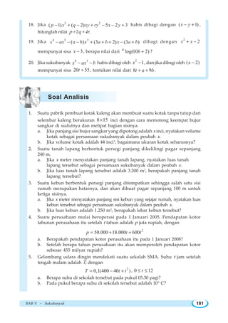BAB V ~ Sukubanyak 181
18. Jika 2 2
( 1) ( 2) 5 2 3p x q xy ry x y− + − + − − + habis dibagi dengan ( 1)x y− + ,
hitunglah nilai p + 2q + 4r.
19. Jika 4 3 2
( ) (3 2) (3 )x ax a b x a b x a b− − − + + + − + dibagi dengan
2
2x x+ −
mempunyai sisa 3x − , berapa nilai dari log(10 2)a
b + ?
20. Jika sukubanyak 8 3
x ax b− − habis dibagi oleh
2
1x − , dan jika dibagi oleh ( 2)x −
mempunyai sisa 20 55t + , tentukan nilai dari 8 9t a b+ + .
1. Suatu pabrik pembuat kotak kaleng akan membuat suatu kotak tanpa tutup dari
selembar kaleng berukuran 8 15× inci dengan cara memotong keempat bujur
sangkar di sudutnya dan melipat bagian sisinya.
a. Jika panjang sisi bujur sangkar yang dipotong adalah x inci, nyatakan volume
kotak sebagai persamaan sukubanyak dalam peubah x.
b. Jika volume kotak adalah 44 inci3
, bagaimana ukuran kotak seharusnya?
2. Suatu tanah lapang berbentuk persegi panjang dikelilingi pagar sepanjang
240 m.
a. Jika x meter menyatakan panjang tanah lapang, nyatakan luas tanah
lapang tersebut sebagai persamaan sukubanyak dalam peubah x.
b. Jika luas tanah lapang tersebut adalah 3.200 m2
, berapakah panjang tanah
lapang tersebut?
3. Suatu kebun berbentuk persegi panjang ditempatkan sehingga salah satu sisi
rumah merupakan batasnya, dan akan dibuat pagar sepanjang 100 m untuk
ketiga sisinya.
a. Jika x meter menyatakan panjang sisi kebun yang sejajar rumah, nyatakan luas
kebun tersebut sebagai persamaan sukubanyak dalam peubah x.
b. Jika luas kebun adalah 1.250 m2
, berapakah lebar kebun tersebut?
4. Suatu perusahaan mulai beroperasi pada 1 Januari 2005. Pendapatan kotor
tahunan perusahaan itu setelah t tahun adalah p juta rupiah, dengan
2
50.000 18.000 600p t t= + +
a. Berapakah pendapatan kotor perusahaan itu pada 1 Januari 2008?
b. Setelah berapa tahun perusahaan itu akan memperoleh pendapatan kotor
sebesar 455 milyar rupiah?
5. Gelombang udara dingin mendekati suatu sekolah SMA. Suhu t jam setelah
tengah malam adalah T, dengan
2
0,1(400 40 )T t t= − + , 0 12t≤ ≤
a. Berapa suhu di sekolah tersebut pada pukul 05.30 pagi?
b. Pada pukul berapa suhu di sekolah tersebut adalah 10° C?
Soal Analisis
 