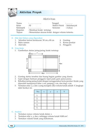 Matematika SMA/MA Kelas XI - IPA182

z
ON
80cm
50cm
Aktivitas
Nama : ……………….. Tanggal : ……….
Kelas : XI Materi Pokok : Sukubanyak
Kelompok : ……………….. Semester : 2 (dua)
Kegiatan : Membuat kotak tertutup.
Tujuan : Menentukan ukuran kotak dengan volume tertentu.
A. Alat dan bahan yang digunakan
1. Selembar karton berukuran: 50 cm× 80 cm 4. Gunting
2. Buku catatan 5. Kertas perekat
3. Alat tulis 6. Penggaris
B. Cara kerja
1. Gambarkan sketsa jaring-jaring kotak tertutup.
2. Gunting sketsa tersebut dan buang bagian gambar yang diarsir.
3. Lipat dengan bantuan penggaris tepat pada garis putus-putus.
4. Rekatkan jaring-jaring kotak dengan menggunakan kerta perekat. Kotak yang
diperoleh mempunyai lebar z cm, panjang y cm, dan tingi x cm.
5. Tentukan nilai x, y, dan z yang mungkin. Jika volume kotak adalah V, lengkapi
tabel berikut ini.
C. Analisis
1. Tentukan rumus volume kotak dalam x.
2. Tentukan nilai x, y, dan z sehingga volume kotak 9.000 cm3
.
3. Tentukan volume kotak yang maksimum.
Aktivitas Proyek
No. x y z V
1.
2.
3.
4.
5.
 