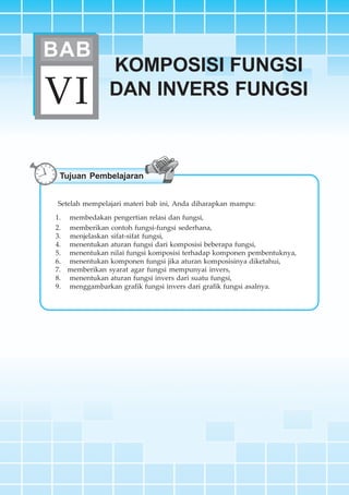 BAB VI ~ Komposisi Fungsi dan Invers Fungsi 183
KOMPOSISI FUNGSI
DAN INVERS FUNGSIVI
BAB
Tujuan Pembelajaran
Setelah mempelajari materi bab ini, Anda diharapkan mampu:
1. membedakan pengertian relasi dan fungsi,
2. memberikan contoh fungsi-fungsi sederhana,
3. menjelaskan sifat-sifat fungsi,
4. menentukan aturan fungsi dari komposisi beberapa fungsi,
5. menentukan nilai fungsi komposisi terhadap komponen pembentuknya,
6. menentukan komponen fungsi jika aturan komposisinya diketahui,
7. memberikan syarat agar fungsi mempunyai invers,
8. menentukan aturan fungsi invers dari suatu fungsi,
9. menggambarkan grafik fungsi invers dari grafik fungsi asalnya.
 