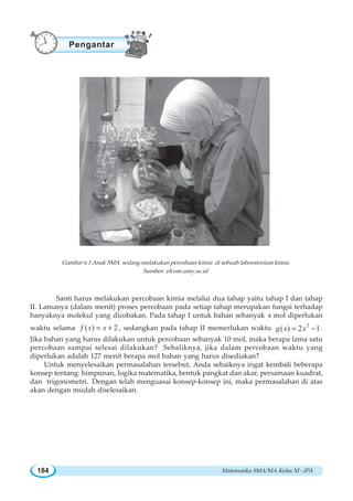Matematika SMA/MA Kelas XI - IPA184
Santi harus melakukan percobaan kimia melalui dua tahap yaitu tahap I dan tahap
II. Lamanya (dalam menit) proses percobaan pada setiap tahap merupakan fungsi terhadap
banyaknya molekul yang dicobakan. Pada tahap I untuk bahan sebanyak x mol diperlukan
waktu selama ( ) 2f x x= + , sedangkan pada tahap II memerlukan waktu 2
( ) 2 1g x x= − .
Jika bahan yang harus dilakukan untuk percobaan sebanyak 10 mol, maka berapa lama satu
percobaan sampai selesai dilakukan? Sebaliknya, jika dalam percobaan waktu yang
diperlukan adalah 127 menit berapa mol bahan yang harus disediakan?
Untuk menyelesaikan permasalahan tersebut, Anda sebaiknya ingat kembali beberapa
konsep tentang: himpunan, logika matematika, bentuk pangkat dan akar, persamaan kuadrat,
dan trigonometri. Dengan telah menguasai konsep-konsep ini, maka permasalahan di atas
akan dengan mudah diselesaikan.
Gambar 6.1 Anak SMA sedang melakukan percobaan kimia di sebuah laboratorium kimia
Sumber: elcom.umy.ac.id
Pengantar
 