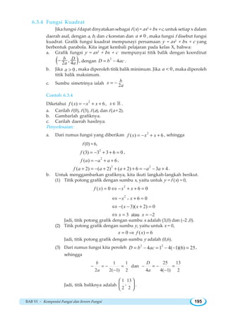 BAB VI ~ Komposisi Fungsi dan Invers Fungsi 195
6.3.4 Fungsi Kuadrat
Jika fungsi f dapat dinyatakan sebagai f (x) = ax2
+ bx + c, untuk setiap x dalam
daerah asal, dengan a, b, dan c konstan dan 0a ≠ , maka fungsi f disebut fungsi
kuadrat. Grafik fungsi kuadrat mempunayi persamaan y = ax2
+ bx + c yang
berbentuk parabola. Kita ingat kembali pelajaran pada kelas X, bahwa:
a. Grafik fungsi y = ax2
+ bx + c mempunyai titik balik dengan koordinat
( ),
2 4
b D
a a
− , dengan
2
4D b ac= − .
b. Jika 0a  , maka diperoleh titik balik minimum. Jika 0a  , maka diperoleh
titik balik maksimum.
c. Sumbu simetrinya ialah 2
bx
a
= −
Contoh 6.3.4
Diketahui
2
( ) 6f x x x= − + + , x ∈ ¡ .
a. Carilah f (0), f (3), f (a), dan f (a + 2).
b. Gambarlah grafiknya.
c. Carilah daerah hasilnya.
Penyelesaian:
a. Dari rumus fungsi yang diberikan 2
( ) 6f x x x= − + + , sehingga
f (0) = 6,
2
(3) 3 3 6 0f = − + + = ,
2
( ) 6f a a a= − + + ,
2 2
( 2) ( 2) ( 2) 6 3 4f a a a a a+ = − + + + + = − − + .
b. Untuk menggambarkan grafiknya, kita ikuti langkah-langkah berikut.
(1) Titik potong grafik dengan sumbu x, yaitu untuk y = f (x) = 0,
2
( ) 0 6 0f x x x= ⇔ − + + =
2
6 0
( 3)( 2) 0
3 atau 2
x x
x x
x x
+⇔ − + =
⇔ − − + =
⇔ = = −
Jadi, titik potong grafik dengan sumbu x adalah (3,0) dan (–2 ,0).
(2) Titik potong grafik dengan sumbu y, yaitu untuk x = 0,
0 ( ) 6x f x= ⇒ =
Jadi, titik potong grafik dengan sumbu y adalah (0,6).
(3) Dari rumus fungsi kita peroleh 2 2
4 1 4( 1)(6) 25D b ac= − = − − = ,
sehingga
1 1
2 2( 1) 2
b
a
− = − =
−
dan
25 13
4 4( 1) 2
D
a
− = − =
−
Jadi, titik baliknya adalah
1 13
,
2 2
⎛ ⎞
⎜ ⎟
⎝ ⎠
.
 