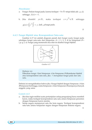 Matematika SMA/MA Kelas XI - IPA202
Penyelesaian:
a. Fungsi f bukan fungsi pada, karena terdapat 1− ∈ ¡ tetapi tidak ada x ∈ ¡
sehingga ( ) 1f x = − .
b. Jika diambil y ∈ ¡ , maka terdapat
1
3
x y= ∈ ¡ sehingga
( )
31
3
( )g x y y= = . Jadi, g fungsi pada.
W
6.4.3 Fungsi Bijektif atau Korespondensi Satu-satu
Gambar 6.17 ini adalah diagram panah dari fungsi suatu fungsi pada
sekaligus fungsi satu-satu dari himpunan A = { 1, 2, 3, 4} ke himpunan B =
{ p, q, r, s}. Fungsi yang memenuhi dua sifat ini disebut fungsi bijektif.
Gambar 6.17
Definisi 6.6
Diberikan fungsi f dari himpunan A ke himpunan B dikatakatan bijektif
atau korespondensi satu-satu, jika f merupakan fungsi pada dan satu
satu.
Definisi ini mengakibatkan bahwa jika f fungsi bijektif dengan himpunan A dan
B himpunan berhingga, maka himpunan A dan himpunan B mempunyai banyak
anggota yang sama.
Contoh 6.4.3
a. Jika kita ingin melihat suatu pertunjukan setiap pengunjung harus membeli
karcis, maka terdapat korespondensi satu-satu antara himpunan penonton
dengan himpunan karcis mereka.
b. Setiap negara mempunyai satu ibu kota negara. Terdapat korespondensi
satu-satu antara himpunan negara dengan himpunan ibukota negara.
W
A B
1
2
3
4
p
q
r
s
 