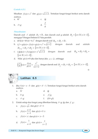 BAB VI ~ Komposisi Fungsi dan Invers Fungsi 205
Contoh 6.5.1
Misalkan 2
( )f x x= dan ( ) 2g x x= + . Tentukan fungsi-fungsi berikut serta daerah
asalnya.
a. 4f c. fg
b. f + g d.
f
g
Penyelesaian:
Daerah asal f adalah fD = ¡ , dan daerah asal g adalah { }| 2gD x x= ∈ ≥ −¡ ,
mengapa? Dengan Definisi 6.7 kita peroleh:
a. (4f )(x) = 4f (x) = 4 2
x dengan daerah asal 4 f fD D= = ¡ .
b. 2
( )( ) ( ) ( ) 2f g x f x g x x x+ = + = + + dengan daerah asal adalah
f g f gD D D+ = ∩ = { }| 2x x∈ ≥ −¡ .
c. 2
( )( ) ( ) ( ) 2fg x f x g x x x= = + dengan daerah asal fg f gD D D= ∩ =
{ }| 2x x∈ ≥ −¡ .
d. Nilai ( ) 0g x ≠ jika dan hanya jika 2x  − , sehingga
( )
2
( )
( )
( ) 2
xf f x
xg g x x
= =
+
dengan daerah asal f
g
f gD D D= ∩ = { }| 2x x∈  −¡ .
W
1. Jika f (x) = x – 5 dan g(x) = x2
– 1. Tentukan fungsi-fungsi berikut serta daerah
asalnya.
a. 3f d. fg
b. f + g e. f g
c. f – g f. (3f + g2
)
2. Untuk setiap dua fungsi yang diberikan hitung f + g, fg, dan f g :
a. ( )f x x= dan g(x) = x2
+ 1
b.
1
( )
1
x
f x
x
+
=
−
dan ( ) 1/g x x=
c. ( )f x x= dan ( ) 3g x x= −
d.
1
( )
1
f x
x
=
+
dan ( )
2
x
g x
x
=
−
Latihan 6.5
 