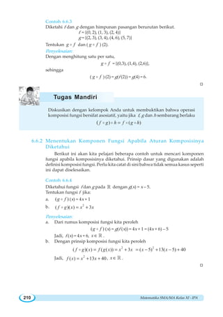 Matematika SMA/MA Kelas XI - IPA210
Contoh 6.6.3
Diketahi f dan g dengan himpunan pasangan berurutan berikut.
f = {(0, 2), (1, 3), (2, 4)}
g = {(2, 3), (3, 4), (4, 6), (5, 7)}
Tentukan g fo dan ( g fo ) (2).
Penyelesaian:
Dengan menghitung satu per satu,
g fo = {(0,3), (1,4), (2,6)},
sehingga
( g fo ) (2) = g(f (2)) = g(4) = 6.
W
Diskusikan dengan kelompok Anda untuk membuktikan bahwa operasi
komposisi fungsi bersifat asosiatif, yaitu jika f, g dan h sembarang berlaku
) ( )( f g h f g h=o o o o
6.6.2 Menentukan Komponen Fungsi Apabila Aturan Komposisinya
Diketahui
Berikut ini akan kita pelajari beberapa contoh untuk mencari komponen
fungsi apabila komposisinya diketahui. Prinsip dasar yang digunakan adalah
definisi komposisi fungsi. Perlu kita catat di sini bahwa tidak semua kasus seperti
ini dapat diselesaikan.
Contoh 6.6.4
Diketahui fungsi f dan g pada ¡ dengan g(x) = x – 5.
Tentukan fungsi f jika:
a. ( )g fo (x) = 4x + 1
b. 2
( )( ) 3f g x x x= +o
Penyelesaian:
a. Dari rumus komposisi fungsi kita peroleh
( )g fo (x) = g(f (x)) = 4x + 1 = (4x + 6) – 5
Jadi, f (x) = 4x + 6, x ∈ ¡ .
b. Dengan prinsip komposisi fungsi kita peroleh
2 2
( )( ) ( ( )) 3 ( 5) 13( 5) 40f g x f g x x x x x= = + = − + − +o
Jadi, 2
( ) 13 40f x x x= + + , x ∈ ¡ .
W
Tugas Mandiri
 