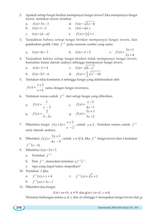 Matematika SMA/MA Kelas XI - IPA216
2. Apakah setiap fungsi berikut mempunyai fungsi invers? Jika mempunyai fungsi
invers, tentukan invers tersebut.
a. f (x) = 5x – 3 d. f (x) = 2 6x −
b. f (x) = 1– x2
e. f (x) = sin x
c. f (x) = (4 – x)3
f. ( )f x x x= +
3. Tunjukkan bahwa setiap fungsi berikut mempunyai fungsi invers, dan
gambarkan grafik f dan 1
f −
pada susunan sumbu yang sama.
a. f (x) = 4x – 3 b. f (x) = x3
+ 2 c.
3 1
( )
2 4
x
f x
x
+
=
+
4. Tunjukkan bahwa setiap fungsi berikut tidak mempunyai fungsi invers,
kemudian batasi daerah asalnya sehingga mempunyai fungsi invers.
a. f (x) = x2
+ 4 c. f (x) = 2
9 x−
b. f (x) = 2x2
– 6 d.
21( ) 16
2
f x x= −
5. Tentukan nilai konstanta k sehingga fungsi yang didefinisikan oleh
3
( )
x
f x
x k
+
=
+
sama dengan fungsi inversnya.
6. Tentukan rumus untuk 1
f −
dari setiap fungsi yang diberikan.
a.
1
( )
3
f x
x
=
−
c.
3
( )
4 +1
x
f x
x
−
=
b.
2
( )
5 3
f x
x
=
−
d.
5 3
( )
3 +2
x
f x
x
+
=
7. Diketahui fungsi
3
( 1)
2
x
f x
x
+
+ =
−
, untuk 2x ≠ . Tentukan rumus untuk 1
f −
serta daerah asalnya.
8. Diketahui
2 3
( )
4 5
x
f x
x
+
=
−
, untuk 5 4x ≠ . Jika 1
f −
fungsi invers dari f, tentukan
1
( 1)f x−
− .
9. Diketahui f (x) = 2x + 7.
a. Tentukan 1
f −
.
b. Dari 1
f −
, kemudian tentukan 1 1
( )f − −
.
c. Apa yang dapat kamu simpulkan?
10. Tentukan f jika:
a. 1
( ) 4f x x−
= + c. 1 3
( ) 1f x x−
= +
b. 1
( ) 3 1f x x−
= −
11. Diketahui dua fungsi:
f (x) = ax+ b , 0a ≠ dan g(x) = cx+ d , 0c ≠
Tentukan hubungan antara a, b, c, dan d, sehingga f merupakan fungsi invers dari g.
 