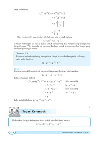 Matematika SMA/MA Kelas XI - IPA218
Oleh karena itu,
1 1 1 1
( )( ) ( (( ))f g x f g x− − − −
=o
1 1
( (( ))f g x− −
=
1 1
2
x
f − −
=
⎛ ⎞
⎜ ⎟
⎝ ⎠
3
1
2
x −
=
Dari contoh 6.8.1 dan contoh 6.8.2 di atas kita peroleh bahwa
1 1 1
( )f g g f− − −
=o o
Apakah hubungan ini selalu benar untuk sembarang dua fungsi yang mempunyai
fungsi invers ? Ya, formula ini memang berlaku untuk sembarang dua fungsi yang
mempunyai fungsi invers.
Teorema 6.3
Jika f dan g dua fungsi yang mempunyai fungsi invers dan komposisi keduanya
ada, maka berlaku
1 1 1
( )f g g f− − −
=o o
Bukti:
Untuk membuktikan sifat ini, menurut Teorema 6.2 cukup kita buktikan
1 1
( ) ( )f g g f I− −
=o o o
Kita perhatikan bahwa
1 1 1 1
( ) ( ) ( )f g g f f g g f− − − −
=o o o o o o (sifat asosiatif)
1
= f I f −
o o ( 1
g g I−
=o )
1
( )f I f −
= o o (sifat asosiatif)
1
f f −
= o ( f I f=o )
I=
Jadi, terbukti bahwa 1 1 1
( )f g g f− − −
=o o .
W
Diskusikan dengan kelompok Anda untuk membuktikan bahwa:
1 1 1 1
( )f g h h g f− − − −
=o o o o
Tugas Kelompok
 