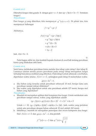 BAB VI ~ Komposisi Fungsi dan Invers Fungsi 219
Contoh 6.8.3
Diketahui fungsi f dan g pada ¡ dengan g(x) = x – 3 dan ( )( ) 3 5g f x x= −o . Tentukan
fungsi f.
Penyelesaian:
Dari fungsi g yang diberikan, kita mempunyai 1
( ) 3g x x−
= + . Di pihak lain, kita
mempunyai hubungan
1
f g g f−
= o o
Akibatnya,
1
1
1
( ) ( ( ))( )
(( ))( )
(3 5)
(3 5) 3
3 2=
f x g g f x
g g f x
g x
x
x
−
−
−
=
=
= −
= − +
−
o o
o
Jadi, f(x) = 3x – 2.
W
Pada bagian akhir ini, kita kembali kepada ilustrasi di awal bab tentang percobaan
kimia yang dilakukan oleh Santi.
Contoh 6.8.4
Santi harus melakukan percobaan kimia melalui dua tahap yaitu tahap I dan tahap II.
Lamanya (dalam menit) proses percobaan pada setiap tahap merupakan fungsi
terhadap banyaknya molekul yang diberikan. Pada tahap I untuk sebanyak x mol bahan,
diperlukan waktu selama ( ) 2f x x= + , sedangkan pada tahap II memerlukan waktu
2
( ) 2 1g x x= − .
a. Jika bahan yang tersedia untuk percobaan sebanyak 10 mol, berapa lama satu
percobaan sampai selesai dilakukan?
b. Jika waktu yang diperlukan untuk satu percobaan adalah 127 menit, berapa mol
bahan yang diperlukan?
Penyelesaian:
a. Masalah ini merupakan aplikasi dari komposisi dua fungsi. Untuk melakukan satu
percobaan sampai selesai, waktu yang diperlukan adalah
2 2
( )( ) ( ( )) 2( 2) 1 2 4 3g f x g f x x x x= = + − = + +o
Untuk x = 10, 2
( )(10) 2(10) 4(10) 3 243g f = + + =o . Jadi, waktu yang perlukan
untuk satu percobaan dengan bahan sebanyak 10 mol adalah 243 menit.
b. Sebaliknya, masalah ini merupakan penerapan dari invers komposisi dua fungsi.
Dari ( ) 2f x x= + dan 2
( ) 2 1g x x= − , kita peroleh
1
2( )f xx−
= − dan
1 1
( )
2
x
g x− +
=
 