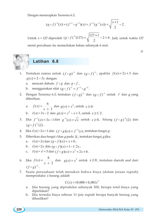 Matematika SMA/MA Kelas XI - IPA220
Dengan menerapkan Teorema 6.3,
1 1 1 1 1 1
( ) ( )( ) ( ( )) 2
2
( )
x
g f f g x f g xx− − − − − +
= = = −o o .
Untuk x = 127 diperoleh
1 127 1
( ) (127) 2 6
2
g f − +
= − =o . Jadi, untuk waktu 127
menit percobaan itu memerlukan bahan sebanyak 6 mol.
W
1. Tentukan rumus untuk 1
( )f g −
o dan 1
( )g f −
o , apabila ( ) 2 3f x x= + dan
( ) 2 3g x x= − dengan:
a. mencari dahulu f go dan g fo ,
b. menggunakan sifat 1 1 1
( )g f f g− − −
=o o .
2. Dengan Teorema 6.3, tentukan 1
( )f g −
o dan 1
( )g f −
o untuk f dan g yang
diberikan.
a.
6
( )
3
f x
x
=
+
dan 2
( )g x x= , untuk 0x ≥ .
b. f (x) = 3x – 2 dan
2
( ) 3g x x x= − + , untuk 1 2x ≥ .
3. Jika 1
( ) 3 1f x x−
= − dan 1
( )g x x−
= untuk 0x ≥ , hitung 1
( ) (2)f g −
o dan
1
( ) (2)g f −
o .
4. Jika f (x) = 2x + 1 dan 1
( )( ) ( )f g x f x−
=o , tentukan fungsi g .
5. Diberikan dua fungsi f dan g pada ¡ , tentukan fungsi g jika:
a. f (x) = 2x dan ( )( ) 6g f x x= +o ,
b. f (x) = 2x dan ( )( ) 1 1 2g f x x= −o ,
c. f (x) = x2
+ 5 dan 2
( )( ) 2 6f g x x x= + +o .
6. Jika
8
( )
2
f x
x
=
+
dan 2
( )g x x= untuk 0x ≥ , tentukan daerah asal dari
1
( )f g −
o .
7. Suatu perusahaan telah menaksir bahwa biaya (dalam jutaan rupiah)
memproduksi x barang adalah
2
( ) 10.000 0,001C x x= +
a. Jika barang yang diproduksi sebanyak 500, berapa total biaya yang
diperlukan?
b. Jika tersedia biaya sebesar 11 juta rupiah berapa banyak barang yang
dihasilkan?
Latihan 6.8
 