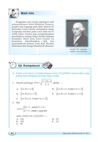 Matematika SMA/MA Kelas XI - IPA222
Pengkajian teori fungsi dipelopori oleh
matematikawan Italia kelahiran Perancis,
Joseph Louis Lagrange pada akhir abad ke-18.
Kemudian Louis Cauchy melanjutkan kajian
Langrange tersebut pada awal abad ke-19.
Lebih lanjut, Cauchy juga mengembangkan
penelitiannya tentang fungsi bernilai bilangan
kompleks. Hasil kerja keras Cauchy ini
kemudian dikembangkan oleh dua
matematikwan Jerman, yaitu Karl Theodor
Weierstrass dan George Friederich B. Riemann.
A. Untuk soal nomor 1 sampai dengan nomor 15, pilihlah satu jawaban yang
paling tepat! Kerjakan di buku tugas Anda!
1. Daerah asal fungsi
2
5 6
( )
2
x x
f x
x
+ −
=
−
adalah ….
A. { }| 2x x∈ ¡ D. { }| 6 atau 1 2x x x∈ ≤ − ≤ ¡
B. { }|1 2x x∈ ≤ ¡ E. { }| 6 atau 1 2x x x∈ ≤ − ¡
C. { }| 6 atau 1 2x x x∈ ≤ − ≤ ¡
2. Jika
2
2 1 , untuk 0 1
( )
1 ,untuk yang lain
x x
f x
x x
−  
=
+
⎧
⎨
⎩
maka 1
2(2) ( 4) ( ) (3)f f f f− + =K .
A. 210 D. 55
B. 105 E. 52
C. 85
Gambar 6.34 Lagrange
Sumber: www.sovlit.com
Math Info
Uji Kompetensi
 