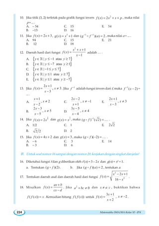 Matematika SMA/MA Kelas XI - IPA224
10. Jika titik (3, 2) terletak pada grafik fungsi invers 2
( ) 2f x x x p= + + , maka nilai
p = ... .
A. – 54 C. 15 E. 54
B. –15 D. 16
11. Jika ( ) 2 3f x x= + , 3
( ) 1g x x= + dan 1 1
( )( ) 2g f a− −
=o , maka nilai a = ... .
A. 94 C. 15 E. 21
B. 12 D. 18
12. Daerah hasil dari fungsi
2
1
( )
1
x x
f x
x
+ +
=
−
adalah … .
A. { }| 1 atau 7y y y∈ ≤ − ≥¡
B. { }| 7 atau 1y y y∈ ≤ − ≥¡
C. { }| 1 7y y∈ − ≤ ≤¡
D. { }| 1 atau 7y y y∈ ≤ ≥¡
E. { }| 1 atau 7y y y∈ ≤ ≥ −¡
13. Jika
2 1
( ) 3
3
,
x
f x x
x
+
= ≠
−
. Jika 1
f −
adalah fungsi invers dari f, maka 1
( 2)f x−
− =
... .
A.
1
, 2
2
x
x
x
+
≠
−
C.
2 2
, 1
1
x
x
x
−
≠ −
+
E.
2 1
, 3
3
x
x
x
+
≠
−
B.
2 3
, 5
5
x
x
x
−
≠
−
D.
3 5
, 4
4
x
x
x
−
≠
−
14. Jika
2
3
( ) 2f x x= dan 2
3
( )g x x= , maka 1
( ) ( 2)g f −
=o K .
A. 1/2 C. 1 E. 2 2
B. 2 2 D. 2
15. Jika ( ) 4 2f x x= + dan ( ) 3g x = , maka ( )( 2)g f − =o K .
A. – 6 C. 3 E. 14
B. – 3 D. 6
B. Untuk soal nomor 16 sampai dengan nomor 20, kerjakan dengan singkat dan jelas!
16. Diketahui fungsi f dan g diberikan oleh f (x) = 3 – 2x dan g(x) = x2
+ 1.
a. Tentukan ( )(2)g fo . b. Jika ( )( ) 2g f a =o , tentukan a.
17. Tentukan daerah asal dan daerah hasil dari fungsi
2
2
2 1
( )
16
x x
f x
x
− +
=
−
.
18. Misalkan ( )
ax b
f x
cx d
+
=
−
. Jika 2
0a bc+ ≠ dan x a c≠ , buktikan bahwa
( ( ))f f x x= . Kemudian hitung ( ( ))f f x untuk
3 1
( )
2
x
f x
x
+
=
+
, 2x ≠ − .
 