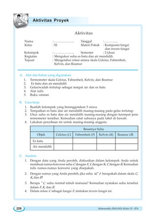 Matematika SMA/MA Kelas XI - IPA226
Aktivitas
Nama : ……………….. Tanggal :………….
Kelas : XI Materi Pokok : Komposisi fungsi
dan invers fungsi
Kelompok : ……………….. Semester : 2 (dua)
Kegiatan : Mengukur suhu es batu dan air mendidih
Tujuan : Mengetahui relasi antara skala Celcius, Fahrenheit,
Kelvin, dan Reamur
A. Alat dan bahan yang digunakan
1. Termometer skala Celcius, Fahrenheit, Kelvin, dan Reamur
2. Es batu dan air mendidih
3. Gelas/wadah tertutup sebagai tempat air dan es batu
4. Alat tulis
5. Buku catatan
B. Cara kerja
1. Buatlah kelompok yang beranggotakan 5 siswa.
2. Tempatkan es batu dan air mendidih masing-masing pada gelas tertutup.
3. Ukur suhu es batu dan air mendidih masing-masing dengan keempat jenis
termometer tersebut. Kemudian catat suhunya pada tabel di bawah.
4. Lakukan percobaan ini untuk masing-masing anggota.
C. Analisis
1. Dengan data yang Anda peroleh, diskusikan dalam kelompok Anda untuk
membuat rumus konversi suhu C dengan F, C dengan K, C dengan R. Kemudian
tulis rumus-rumus konversi yang disepakati.
2. Dengan rumus yang Anda peroleh, jika suhu o
41 F berapakah dalam skala C,
K, dan R?
3. Berapa o
C suhu normal tubuh manusia? Kemudian nyatakan suhu tersebut
dalam F, K, dan R.
4. Dalam relasi C sebagai fungsi F, tentukan invers fungsi ini.
Aktivitas Proyek
Besarnya Suhu
Objek Celcius (C) Fahrenheit (F) Kelvin (K) Reamur (R)
Es batu
Air mendidih
 