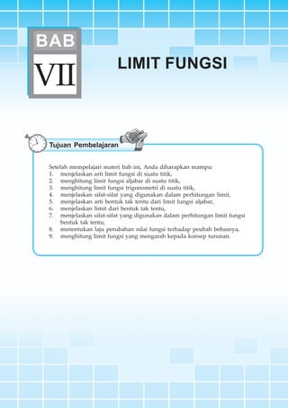 BAB VII ~ Limit Fungsi 227
LIMIT FUNGSI
VII
BAB
Tujuan Pembelajaran
Setelah mempelajari materi bab ini, Anda diharapkan mampu:
1. menjelaskan arti limit fungsi di suatu titik,
2. menghitung limit fungsi aljabar di suatu titik,
3. menghitung limit fungsi trigonometri di suatu titik,
4. menjelaskan sifat-sifat yang digunakan dalam perhitungan limit,
5. menjelaskan arti bentuk tak tentu dari limit fungsi aljabar,
6. menjelaskan limit dari bentuk tak tentu,
7. menjelaskan sifat-sifat yang digunakan dalam perhitungan limit fungsi
bentuk tak tentu,
8. menentukan laju perubahan nilai fungsi terhadap peubah bebasnya,
9. menghitung limit fungsi yang mengarah kepada konsep turunan.
 