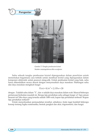Matematika SMA/MA Kelas XI - IPA228
Suhu sebuah tungku pembuatan kristal dipergunakan dalam penelitian untuk
menentukan bagaimana cara terbaik untuk membuat kristal yang dipergunakan dalam
komponen elektronik untuk pesawat ulang-alik. Untuk pembuatan kristal yang baik, suhu
harus dikendalikan secara akurat dengan menyesuaikan daya masukan. Hubungan suhu
dan daya masukan mengikuti fungsi
2
( ) 0,1 2,155 20T w w w= + +
dengan T adalah suhu dalam
o
C , dan w adalah daya masukan dalam watt. Muncul beberapa
pertanyaan berkaitan masalah ini. Berapa laju perubahan suhu sebagai fungsi w? Apa satuan
besaran ini? Jika daya yang tersedia adalah 1000 watt, kapan laju perubahan terbesar? Kapan
laju perubahan terkecil?
Untuk menyelesaikan permasalahan tersebut, sebaiknya Anda ingat kembali beberapa
konsep tentang logika matematika, bentuk pangkat dan akar, trigonometri, dan fungsi.
Gambar 7.1 Tungku pembuatan kristal
Sumber: matainginbicara.files.wordpress
Pengantar
 