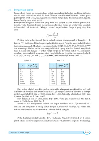 BAB VII ~ Limit Fungsi 229
7.1 Pengertian Limit
Konsep limit fungsi merupakan dasar untuk mempelajari kalkulus, meskipun kalkulus
sendiri telah dikenalkan oleh Sir Isaac Newton dan Gottried Wilhelm Leibniz pada
pertengahan abad ke-17, sedangkan konsep limit fungsi baru dikenalkan oleh Agustin
Louis Cauchy pada abad ke-18.
Konsep limit fungsi di suatu titik yang akan kita pelajari adalah melalui pendekatan
intuitif, yaitu dimulai dengan menghitung nilai-nilai fungsi di sekitar titik tersebut,
terkecuali di titik itu sendiri. Sebagai contoh kita perhatikan fungsi f yang diberikan
oleh
2
1
( )
1
x
f x
x
−
=
−
Periksa bahwa daerah asal dari f adalah semua bilangan real x kecuali x = 1,
karena (1)f tidak ada. Kita akan menyelidiki nilai fungsi f apabila x mendekati 1 tetapi
tidak sama dengan 1. Misalkan x mengambil nilai 0; 0,25; 0,5; 0,75; 0,9; 0,99; 0,999; 0,9999
dan seterusnya. Dalam hal ini kita mengambil nilai x yang semakin dekat 1 tetapi lebih
kecil 1. Nilai-nilai fungsi f untuk harga-harga ini diberikan Tabel 7.1. Kemudian,
misalkan x mendekati 1 sepanjang nilai yang lebih besar 1 , yaitu x mengambil nilai 2;
1,75; 1,5; 1,25; 1,1; 1,01; 1,001; 1,0001; 1,00001, dan seterusnya. Lihat Tabel 7.2.
Tabel 7.1 Tabel 7.2
Dari kedua tabel di atas, kita periksa bahwa jika x bergerak semakin dekat ke 1 baik
dari arah kiri maupun dari arah kanan, maka f(x) bergerak semakin dekat ke 2. Sebagai
contoh, dari Tabel 7.1, jika x = 0,999, maka f(x) = 1,999. Yaitu jika x lebih kecil 0,001 dari
1, maka f(x) lebih kecil 0,001 dari 2.
Dari Tabel 7.2, jika x = 1,001, maka f(x) = 2,001. yaitu, jika x lebih besar 0,01 dari 1,
maka f(x) lebih besar 0,001 dari 2.
Situasi di atas mengatakan bahwa kita dapat membuat nilai f (x) mendekati 2
asalkan kita tempatkan x cukup dekat dengan 1, meskipun nilainya (1)f tidak ada.
Situasi semacam ini secara matematika kita tuliskan dengan
1
lim ( ) 2
x
f x
→
=
Perlu dicatat di sini bahwa nilai 2 (1)f≠ , karena f tidak terdefinisi di x = 1. Secara
grafik situasi ini dapat digambarkan bahwa ketika x = 1, grafiknya terputus (berlubang).
x
0
0,25
0,5
0,75
0,9
0,99
0,999
0,9999
2
1
 
1
x
f x
x
−
=
−
1
1,25
1,5
1,75
1,9
1,99
1,999
1,9999
x
2
1,75
1,5
1,25
1,1
1,01
1,001
1,0001
2
1
 
1
x
f x
x
−
=
−
3
2,75
2,5
2,25
2,1
2,01
2,001
2,0001
 
